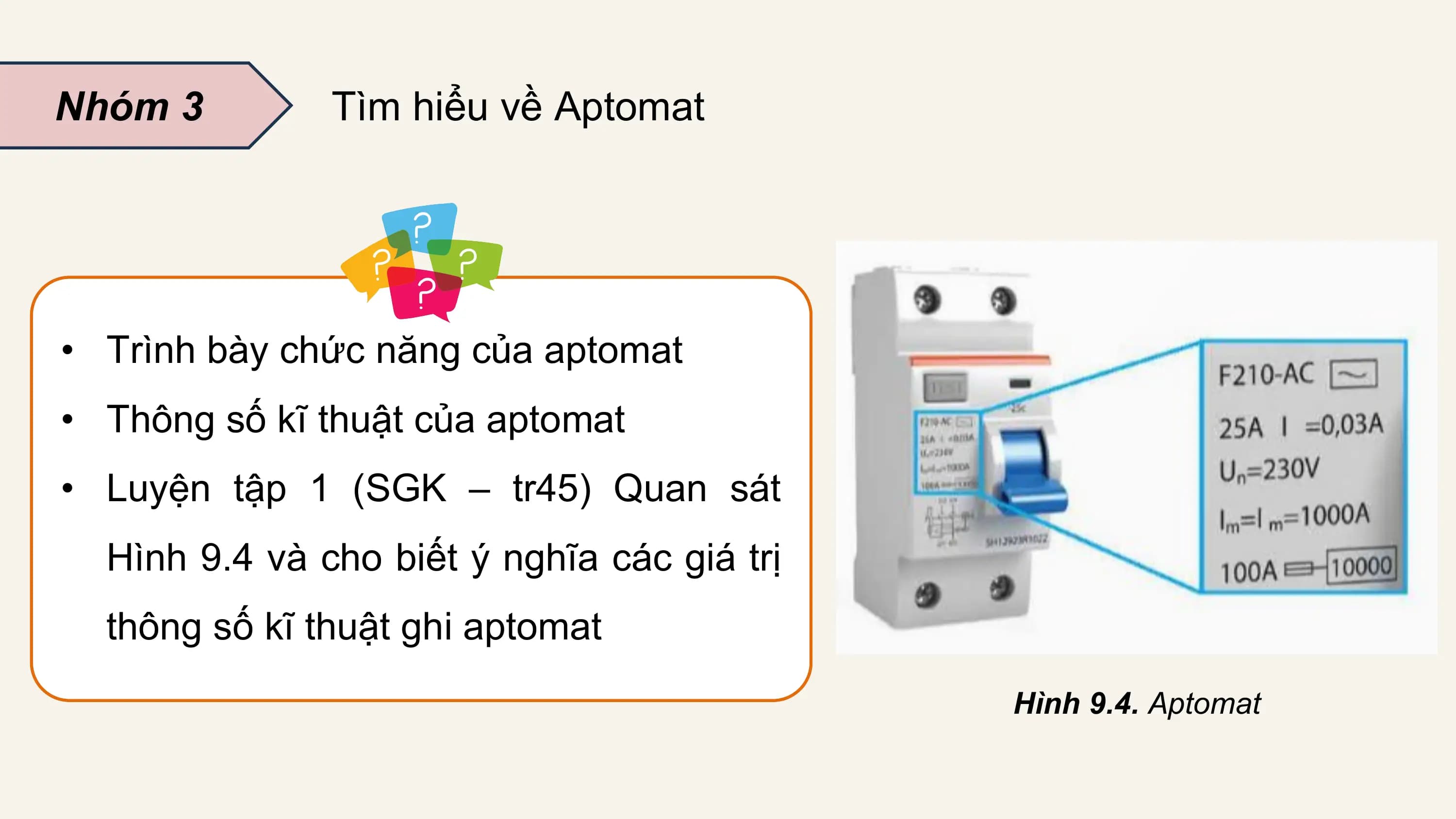 Nhóm 3 Tìm hiểu về Aptomat

• Trình bày chức năng của aptomat
• Thông số kĩ thuật của aptomat
• Luyện tập 1 (SGK – tr45) Quan sát
 Hình 9.4 và cho biết ý nghĩa các giá trị
 thông số kĩ thuật ghi aptomat
 Hình 9.4. Aptomat