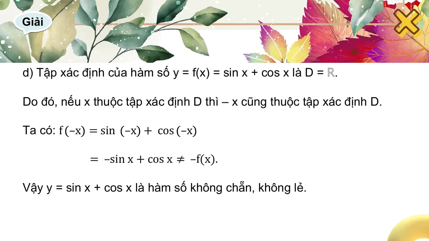 Giải

d) Tập xác định của hàm số y = f(x) = sin x + cos x là D = ℝ.

Do đó, nếu x thuộc tập xác định D thì – x cũng thuộc tập xác định D.

Ta có: f –x = sin –x + cos –x

 = –sin x + cos x ≠ –f(x).

Vậy y = sin x + cos x là hàm số không chẵn, không lẻ.