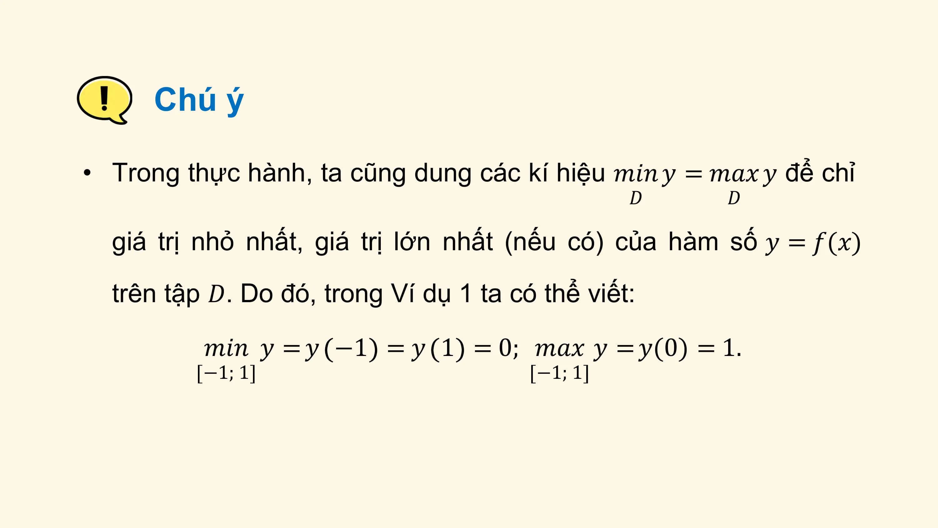 Chú ý

• Trong thực hành, ta cũng dung các kí hiệu 𝑚𝑖𝑛 𝑦 = 𝑚𝑎𝑥 𝑦 để chỉ
 𝐷 𝐷

 giá trị nhỏ nhất, giá trị lớn nhất (nếu có) của hàm số 𝑦 = 𝑓(𝑥)
 trên tập 𝐷. Do đó, trong Ví dụ 1 ta có thể viết:

 𝑚𝑖𝑛 𝑦 = 𝑦 −1 = 𝑦 1 = 0; 𝑚𝑎𝑥 𝑦 = 𝑦(0) = 1.
 −1; 1 −1; 1