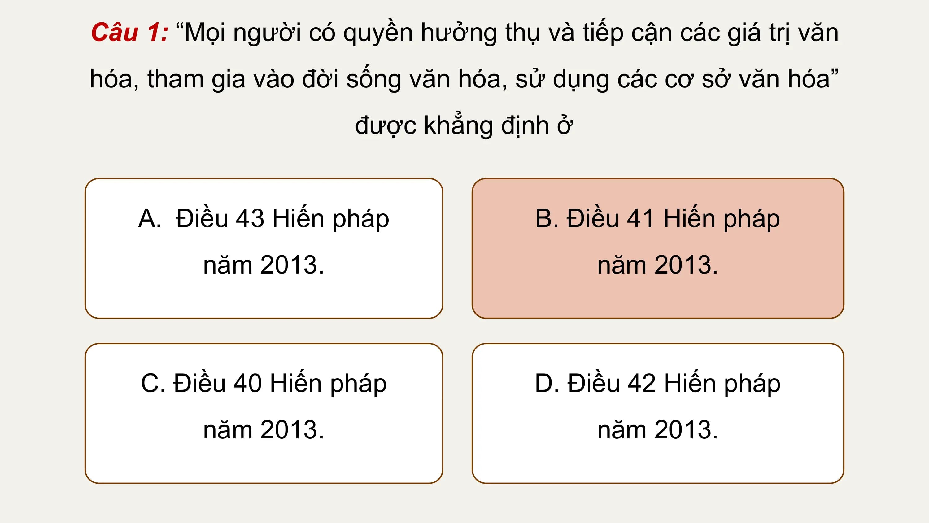 Câu 1: “Mọi người có quyền hưởng thụ và tiếp cận các giá trị văn
hóa, tham gia vào đời sống văn hóa, sử dụng các cơ sở văn hóa”
 được khẳng định ở

 A. Điều 43 Hiến pháp B. Điều 41 Hiến pháp
 năm 2013. năm 2013.

 C. Điều 40 Hiến pháp D. Điều 42 Hiến pháp
 năm 2013. năm 2013.