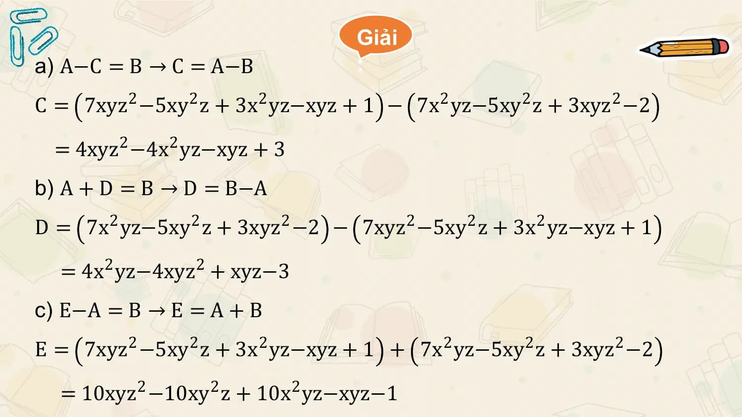 Giải
a) A−C = B → C = A−B :
C = 7xyz 2 −5xy2 z + 3x2 yz−xyz + 1 − 7x2 yz−5xy2 z + 3xyz 2 −2

 = 4xyz 2 −4x2 yz−xyz + 3
b) A + D = B → D = B−A
D = 7x2 yz−5xy2 z + 3xyz 2 −2 − 7xyz 2 −5xy2 z + 3x2 yz−xyz + 1

 = 4x 2 yz−4xyz 2 + xyz−3
c) E−A = B → E = A + B
E = 7xyz 2 −5xy2 z + 3x2 yz−xyz + 1 + 7x2 yz−5xy2 z + 3xyz 2 −2

 = 10xyz 2 −10xy2 z + 10x2 yz−xyz−1