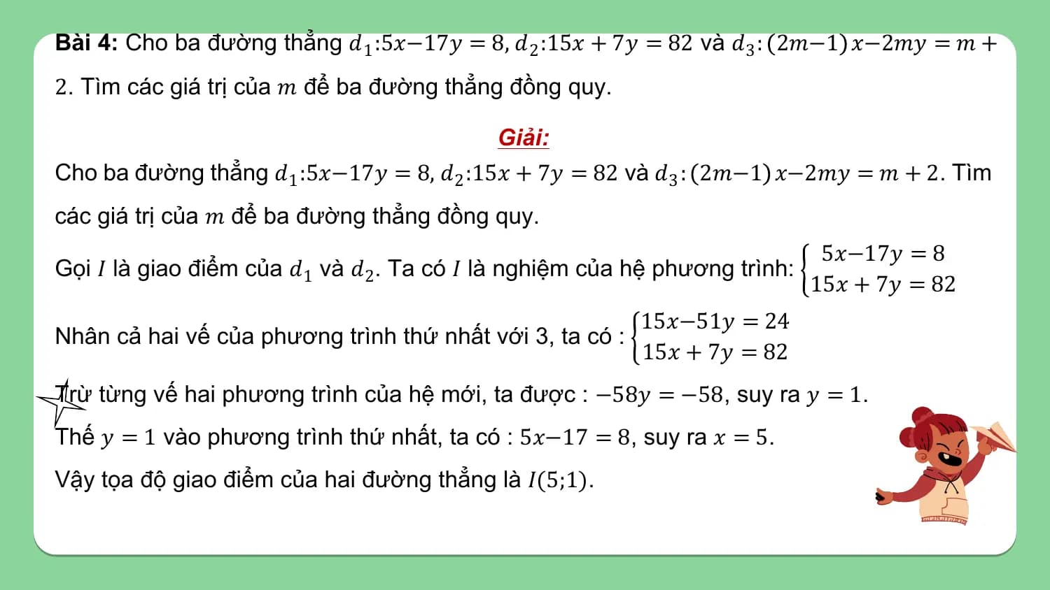Bài 4: Cho ba đường thẳng 𝑑1 :5𝑥−17𝑦 = 8, 𝑑 2 :15𝑥 + 7𝑦 = 82 và 𝑑3 : 2𝑚−1 𝑥−2𝑚𝑦 = 𝑚 +
2. Tìm các giá trị của 𝑚 để ba đường thẳng đồng quy.

 Giải:
Cho ba đường thẳng 𝑑1 :5𝑥−17𝑦 = 8, 𝑑 2 :15𝑥 + 7𝑦 = 82 và 𝑑3 : 2𝑚−1 𝑥−2𝑚𝑦 = 𝑚 + 2. Tìm
các giá trị của 𝑚 để ba đường thẳng đồng quy.
 5𝑥−17𝑦 = 8
Gọi 𝐼 là giao điểm của 𝑑1 và 𝑑2. Ta có 𝐼 là nghiệm của hệ phương trình:
 15𝑥 + 7𝑦 = 82
 15𝑥−51𝑦 = 24
Nhân cả hai vế của phương trình thứ nhất với 3, ta có :
 15𝑥 + 7𝑦 = 82
Trừ từng vế hai phương trình của hệ mới, ta được : −58𝑦 = −58, suy ra 𝑦 = 1.
Thế 𝑦 = 1 vào phương trình thứ nhất, ta có : 5𝑥−17 = 8, suy ra 𝑥 = 5.
Vậy tọa độ giao điểm của hai đường thẳng là 𝐼(5;1).