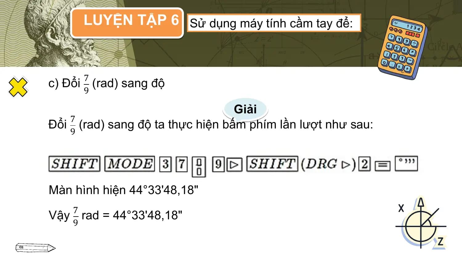 LUYỆN TẬP 6 Sử dụng máy tính cầm tay để:

 7
c) Đổi (rad) sang độ
 9

 Giải
 7
Đổi (rad) sang độ ta thực hiện bấm phím lần lượt như sau:
 9

Màn hình hiện 44°33'48,18"
 7
Vậy rad = 44°33'48,18"
 9