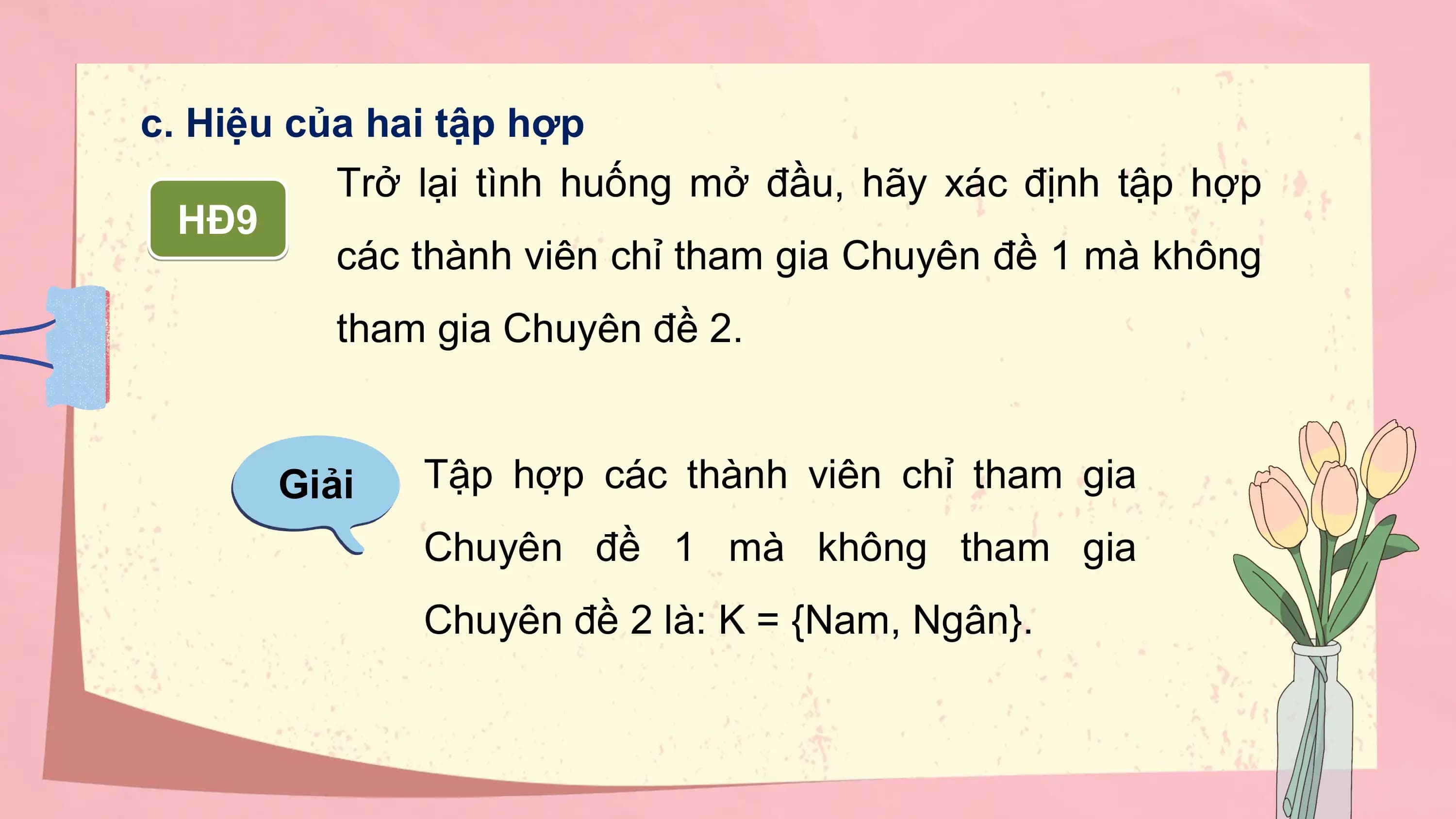 c. Hiệu của hai tập hợp
 Trở lại tình huống mở đầu, hãy xác định tập hợp
 HĐ9
 các thành viên chỉ tham gia Chuyên đề 1 mà không
 tham gia Chuyên đề 2.

 Giải Tập hợp các thành viên chỉ tham gia
 Chuyên đề 1 mà không tham gia
 Chuyên đề 2 là: K = {Nam, Ngân}.