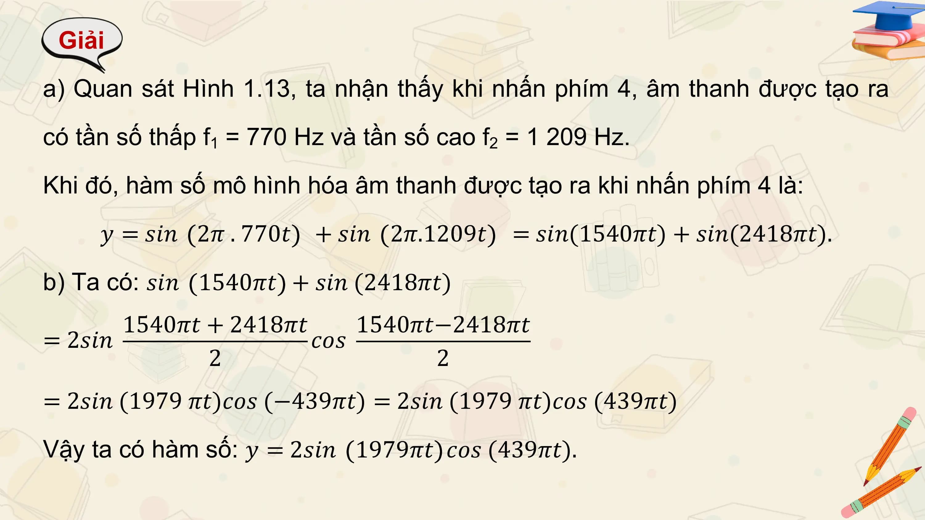 Giải
a) Quan sát Hình 1.13, ta nhận thấy khi nhấn phím 4, âm thanh được tạo ra
có tần số thấp f1 = 770 Hz và tần số cao f2 = 1 209 Hz.
Khi đó, hàm số mô hình hóa âm thanh được tạo ra khi nhấn phím 4 là:
 𝑦 = 𝑠𝑖𝑛 2𝜋 . 770𝑡 + 𝑠𝑖𝑛 2𝜋.1209𝑡 = 𝑠𝑖𝑛(1540𝜋𝑡) + 𝑠𝑖𝑛(2418𝜋𝑡).
b) Ta có: 𝑠𝑖𝑛 1540𝜋𝑡 + 𝑠𝑖𝑛 (2418𝜋𝑡)
 1540𝜋𝑡 + 2418𝜋𝑡 1540𝜋𝑡−2418𝜋𝑡
= 2𝑠𝑖𝑛 𝑐𝑜𝑠
 2 2
= 2𝑠𝑖𝑛 (1979 𝜋𝑡)𝑐𝑜𝑠 (−439𝜋𝑡) = 2𝑠𝑖𝑛 (1979 𝜋𝑡)𝑐𝑜𝑠 (439𝜋𝑡)
Vậy ta có hàm số: 𝑦 = 2𝑠𝑖𝑛 1979𝜋𝑡 𝑐𝑜𝑠 (439𝜋𝑡).