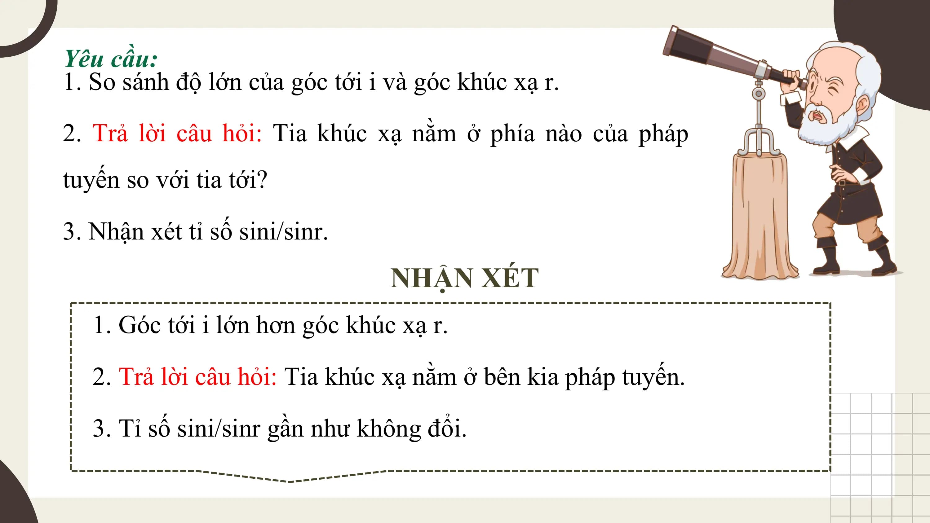 Yêu cầu:
1. So sánh độ lớn của góc tới i và góc khúc xạ r.
2. Trả lời câu hỏi: Tia khúc xạ nằm ở phía nào của pháp
tuyến so với tia tới?

3. Nhận xét tỉ số sini/sinr.
 NHẬN XÉT
 1. Góc tới i lớn hơn góc khúc xạ r.
 2. Trả lời câu hỏi: Tia khúc xạ nằm ở bên kia pháp tuyến.

 3. Tỉ số sini/sinr gần như không đổi.
