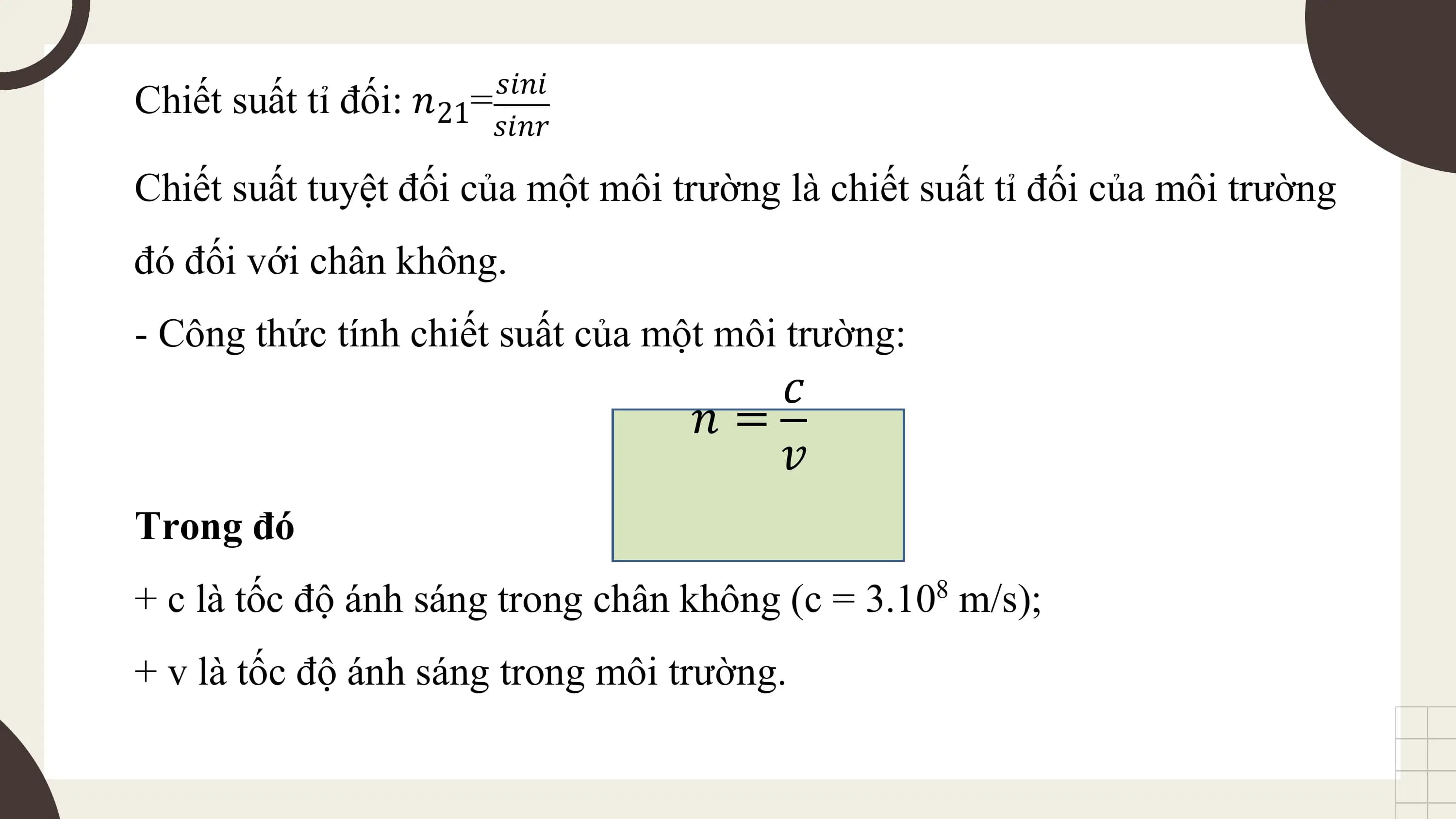 𝑠𝑖𝑛𝑖
Chiết suất tỉ đối: 𝑛21=
 𝑠𝑖𝑛𝑟

Chiết suất tuyệt đối của một môi trường là chiết suất tỉ đối của môi trường
đó đối với chân không.
- Công thức tính chiết suất của một môi trường:
 𝑐
 𝑛=
 𝑣
Trong đó
+ c là tốc độ ánh sáng trong chân không (c = 3.10 m/s);
 8

+ v là tốc độ ánh sáng trong môi trường.