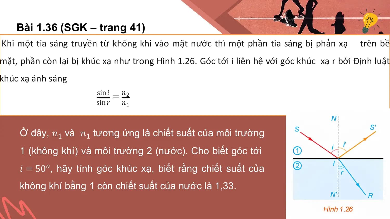 Bài 1.36 (SGK – trang 41)
Khi một tia sáng truyền từ không khi vào mặt nước thì một phần tia sáng bị phản xạ trên bề
mặt, phần còn lại bị khúc xạ như trong Hình 1.26. Góc tới i liên hệ với góc khúc xạ r bởi Định luật
khúc xạ ánh sáng
 sin 𝑖 𝑛
 = 2
 sin 𝑟 𝑛1

 Ở đây, 𝑛1 và 𝑛1 tương ứng là chiết suất của môi trường
 1 (không khí) và môi trường 2 (nước). Cho biết góc tới
 𝑖 = 50𝑜, hãy tính góc khúc xạ, biết rằng chiết suất của
 không khí bằng 1 còn chiết suất của nước là 1,33.