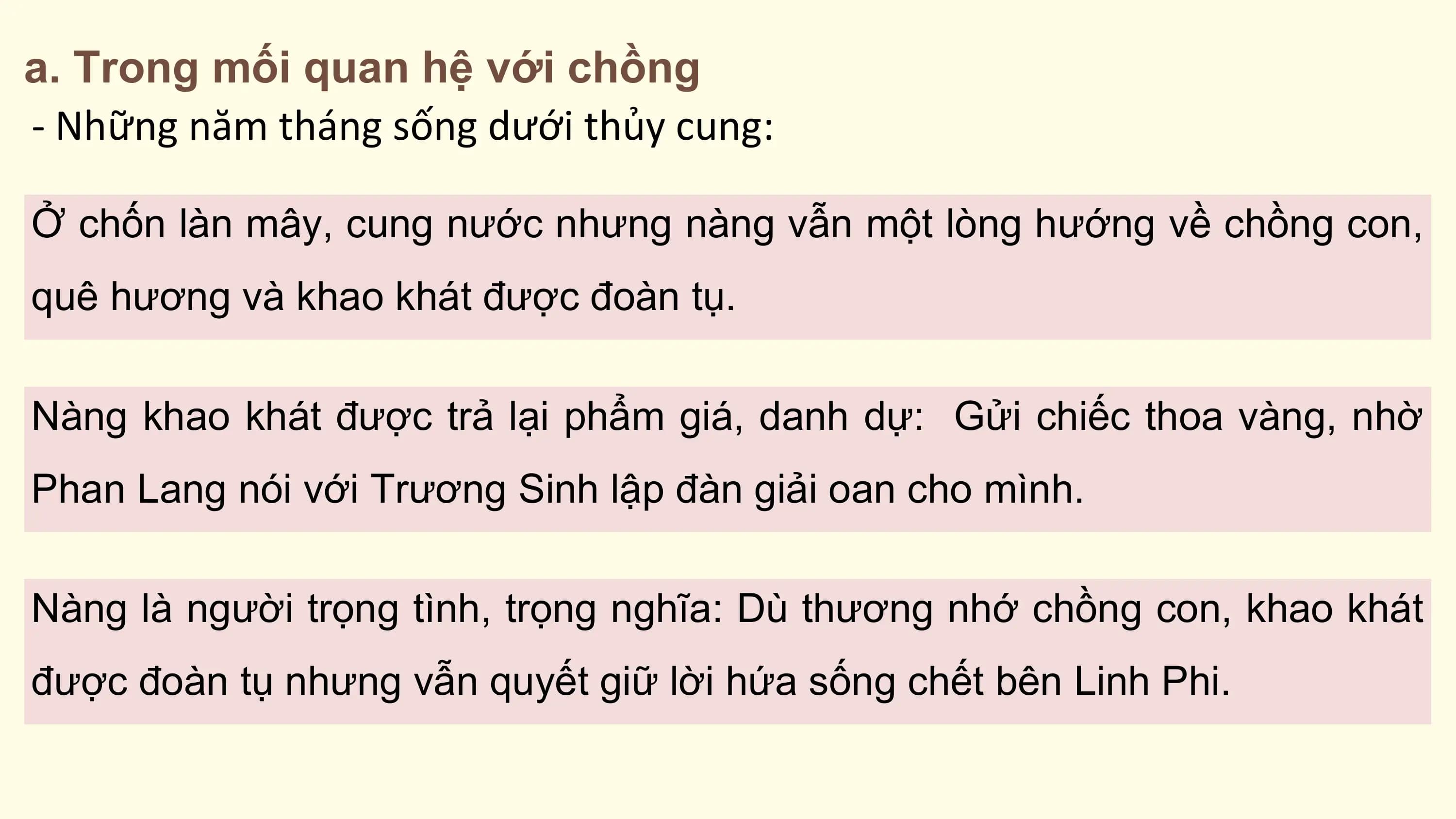 a. Trong mối quan hệ với chồng
- Những năm tháng sống dưới thủy cung:

Ở chốn làn mây, cung nước nhưng nàng vẫn một lòng hướng về chồng con,
quê hương và khao khát được đoàn tụ.

Nàng khao khát được trả lại phẩm giá, danh dự: Gửi chiếc thoa vàng, nhờ
Phan Lang nói với Trương Sinh lập đàn giải oan cho mình.

Nàng là người trọng tình, trọng nghĩa: Dù thương nhớ chồng con, khao khát
được đoàn tụ nhưng vẫn quyết giữ lời hứa sống chết bên Linh Phi.