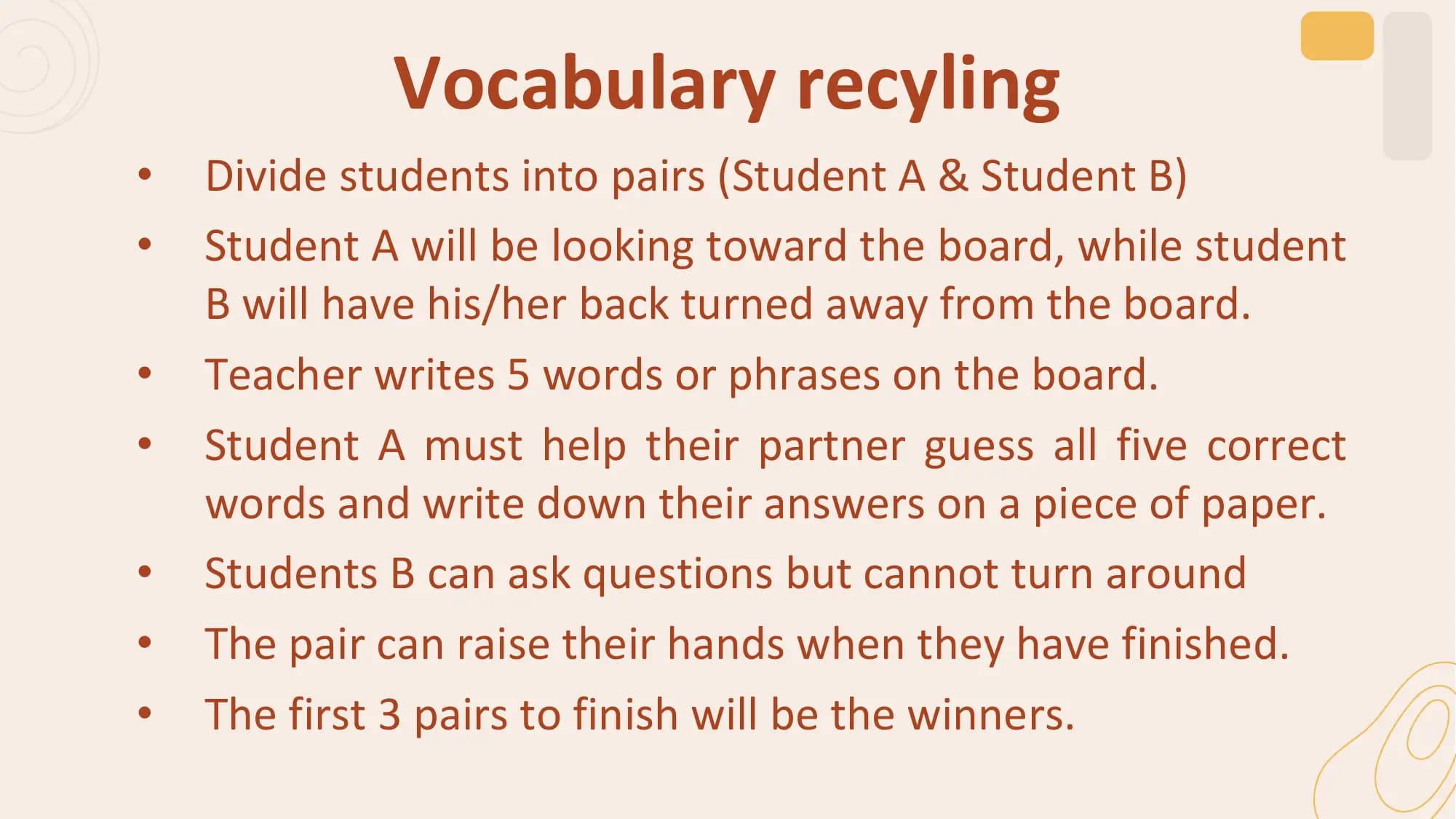 Vocabulary recyling
• Divide students into pairs (Student A & Student B)
• Student A will be looking toward the board, while student
 B will have his/her back turned away from the board.
• Teacher writes 5 words or phrases on the board.
• Student A must help their partner guess all five correct
 words and write down their answers on a piece of paper.
• Students B can ask questions but cannot turn around
• The pair can raise their hands when they have finished.
• The first 3 pairs to finish will be the winners.
