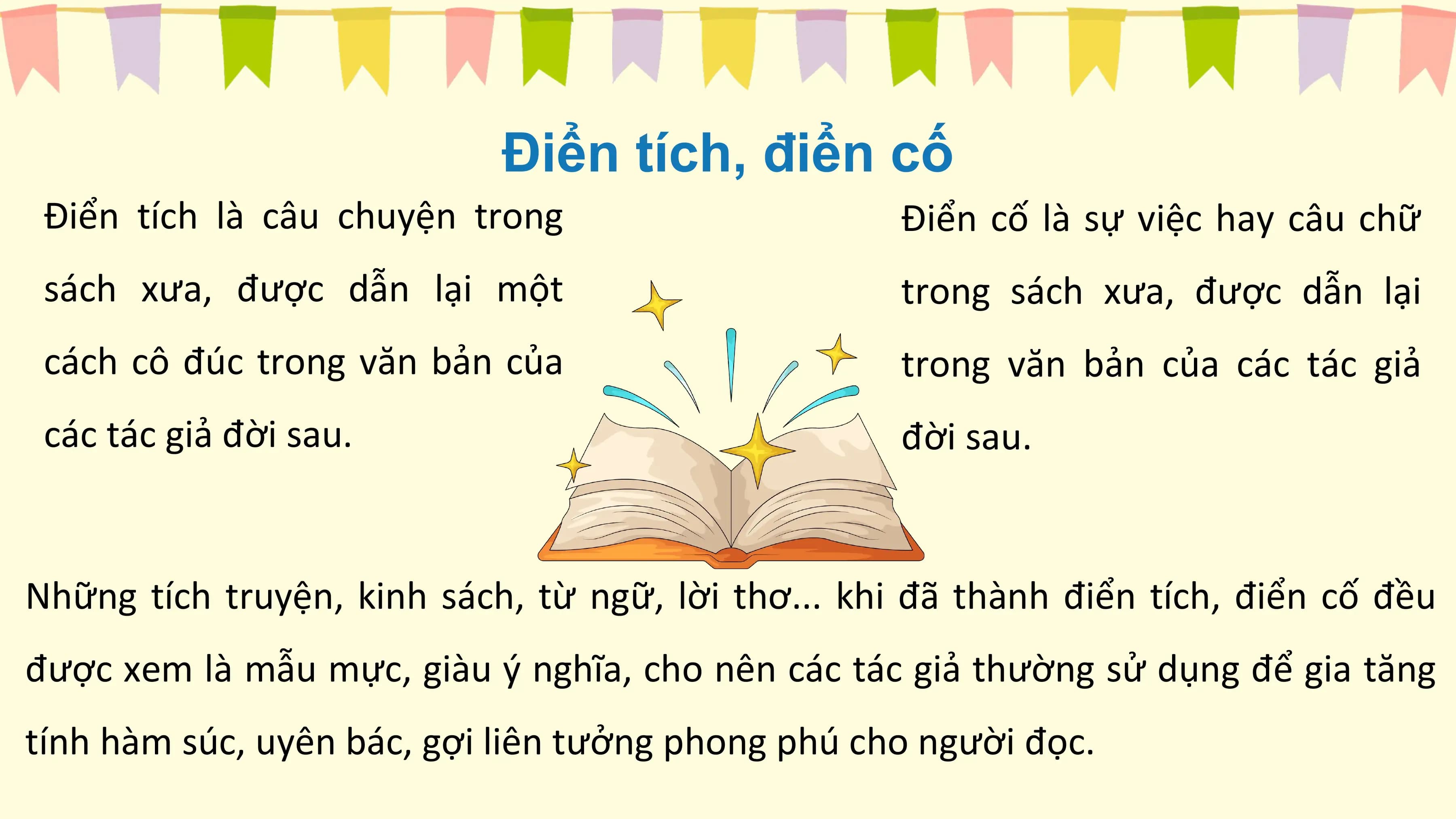 Điển tích, điển cố
 Điển tích là câu chuyện trong Điển cố là sự việc hay câu chữ
 sách xưa, được dẫn lại một trong sách xưa, được dẫn lại
 cách cô đúc trong văn bản của trong văn bản của các tác giả
 các tác giả đời sau. đời sau.

Những tích truyện, kinh sách, từ ngữ, lời thơ... khi đã thành điển tích, điển cố đều
được xem là mẫu mực, giàu ý nghĩa, cho nên các tác giả thường sử dụng để gia tăng
tính hàm súc, uyên bác, gợi liên tưởng phong phú cho người đọc.