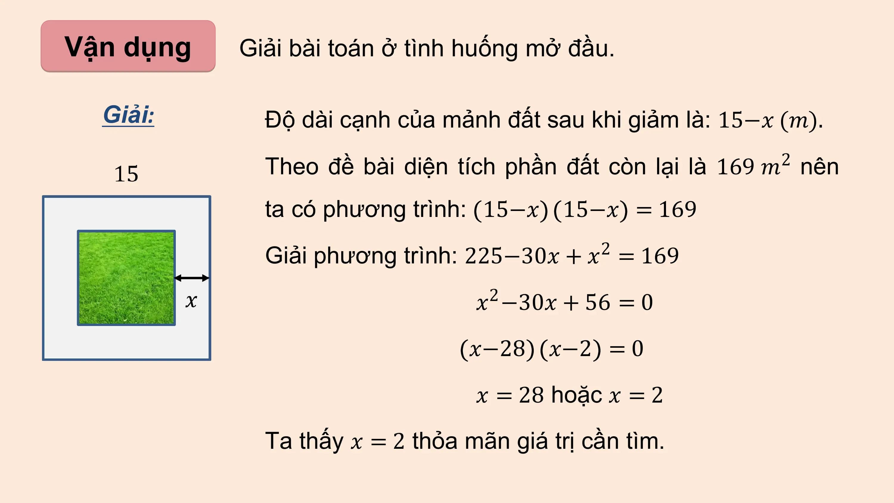 Vận dụng Giải bài toán ở tình huống mở đầu.

 Giải: Độ dài cạnh của mảnh đất sau khi giảm là: 15−? (?).
 2
 Theo đề bài diện tích phần đất còn lại là 169 ? nên
 ta có phương trình: 15−? 15−? = 169
 2
 Giải phương trình: 225−30? + ? = 169
 ?2 −30? + 56 = 0
 ?−28 ?−2 = 0
 ? = 28 hoặc ? = 2
 Ta thấy ? = 2 thỏa mãn giá trị cần tìm.