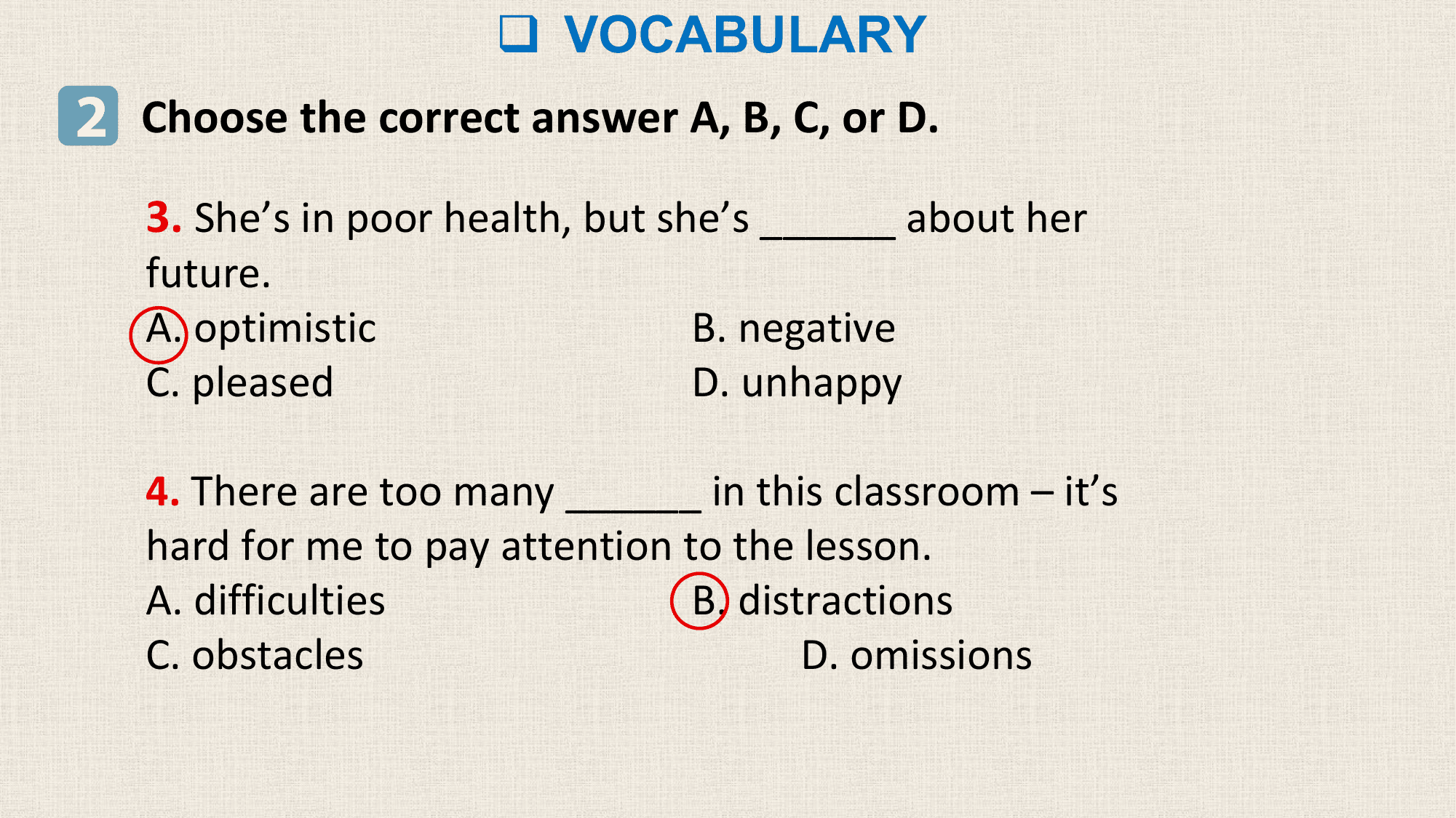 q VOCABULARY
2 Choose the correct answer A, B, C, or D.
 3. She’s in poor health, but she’s ______ about her
 future.
 A. optimistic B. negative
 C. pleased D. unhappy

 4. There are too many ______ in this classroom – it’s
 hard for me to pay attention to the lesson.
 A. difficulties B. distractions
 C. obstacles D. omissions