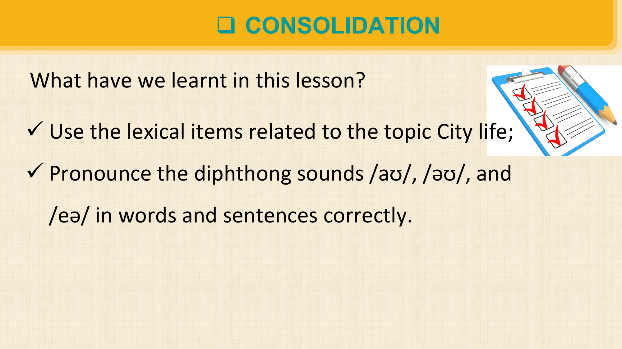 q CONSOLIDATION

What have we learnt in this lesson?

ü Use the lexical items related to the topic City life;
ü Pronounce the diphthong sounds /aʊ/, /əʊ/, and
 /eə/ in words and sentences correctly.
