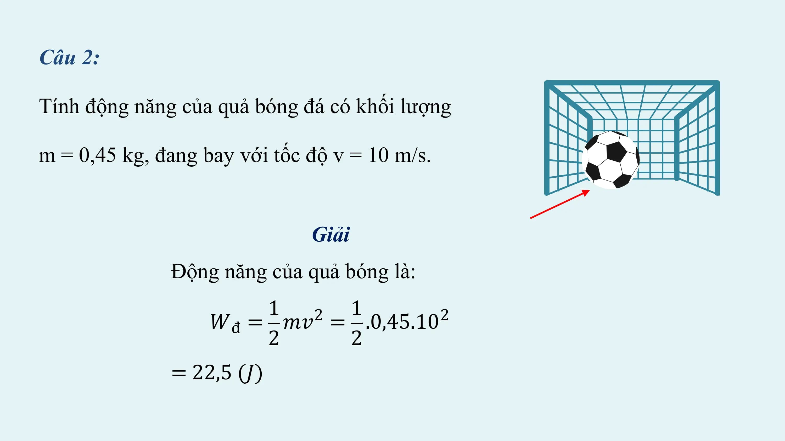 Câu 2:

Tính động năng của quả bóng đá có khối lượng

m = 0,45 kg, đang bay với tốc độ v = 10 m/s.

 Giải
 Động năng của quả bóng là:
 1 2 1 2
 𝑊đ = 𝑚𝑣 = .0,45.10
 2 2
 = 22,5 (𝐽)