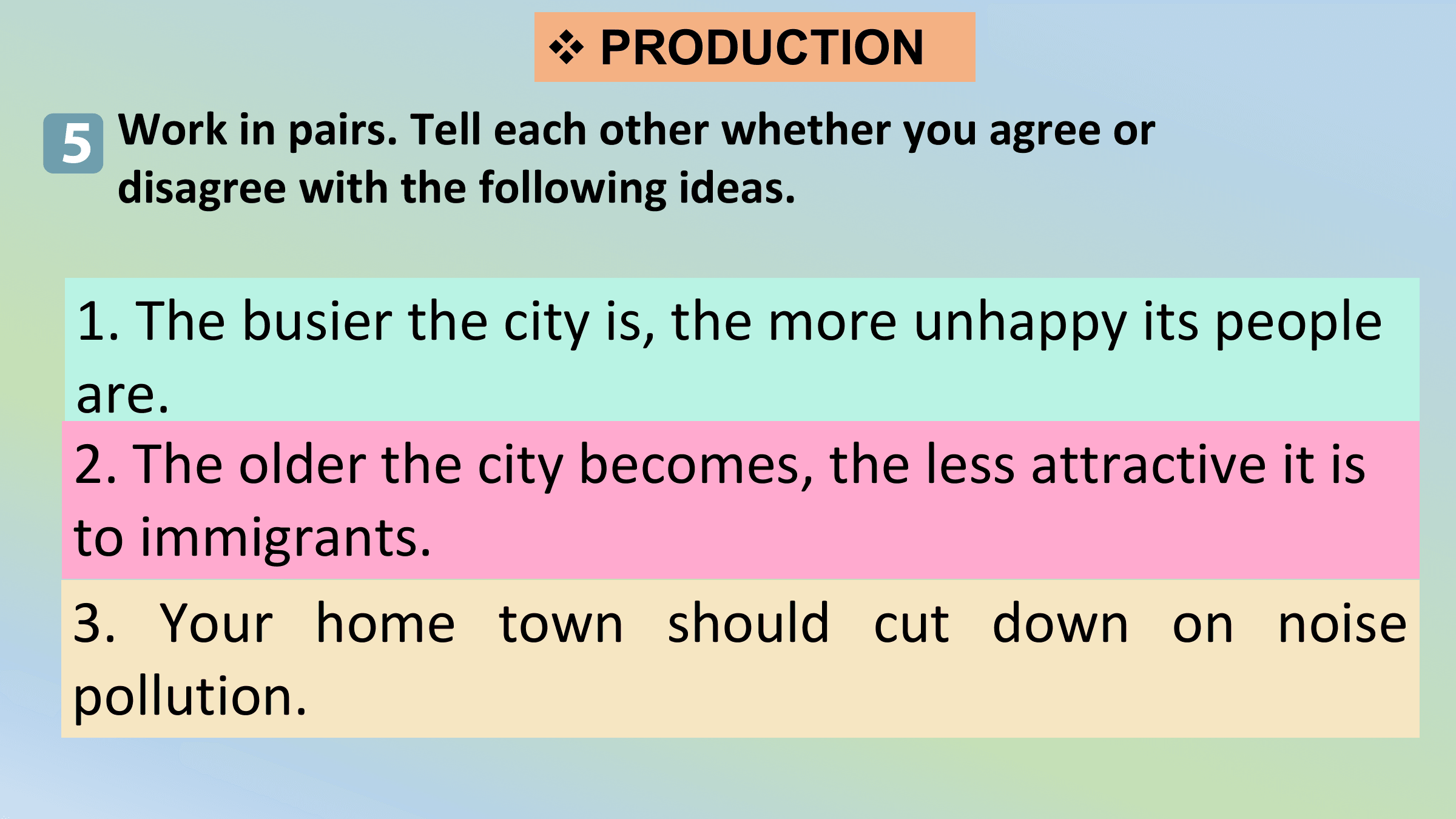 v PRODUCTION

5 Work in pairs. Tell each other whether you agree or
 disagree with the following ideas.

1. The busier the city is, the more unhappy its people
are.
2. The older the city becomes, the less attractive it is
to immigrants.
3. Your home town should cut down on noise
pollution.