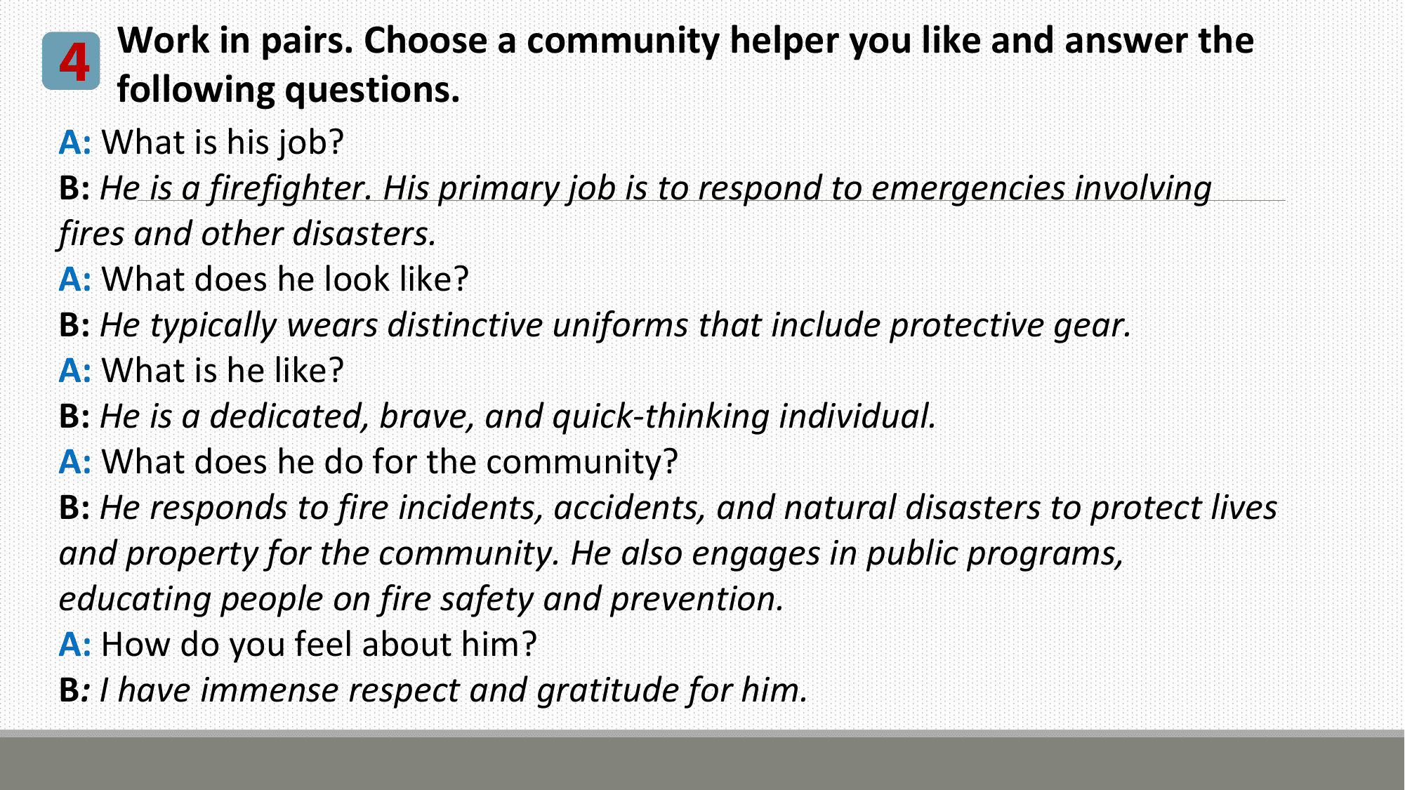 Work in pairs. Choose a community helper you like and answer the
4 following questions.
A: What is his job?
B: He is a firefighter. His primary job is to respond to emergencies involving
fires and other disasters.
A: What does he look like?
B: He typically wears distinctive uniforms that include protective gear.
A: What is he like?
B: He is a dedicated, brave, and quick-thinking individual.
A: What does he do for the community?
B: He responds to fire incidents, accidents, and natural disasters to protect lives
and property for the community. He also engages in public programs,
educating people on fire safety and prevention.
A: How do you feel about him?
B: I have immense respect and gratitude for him.