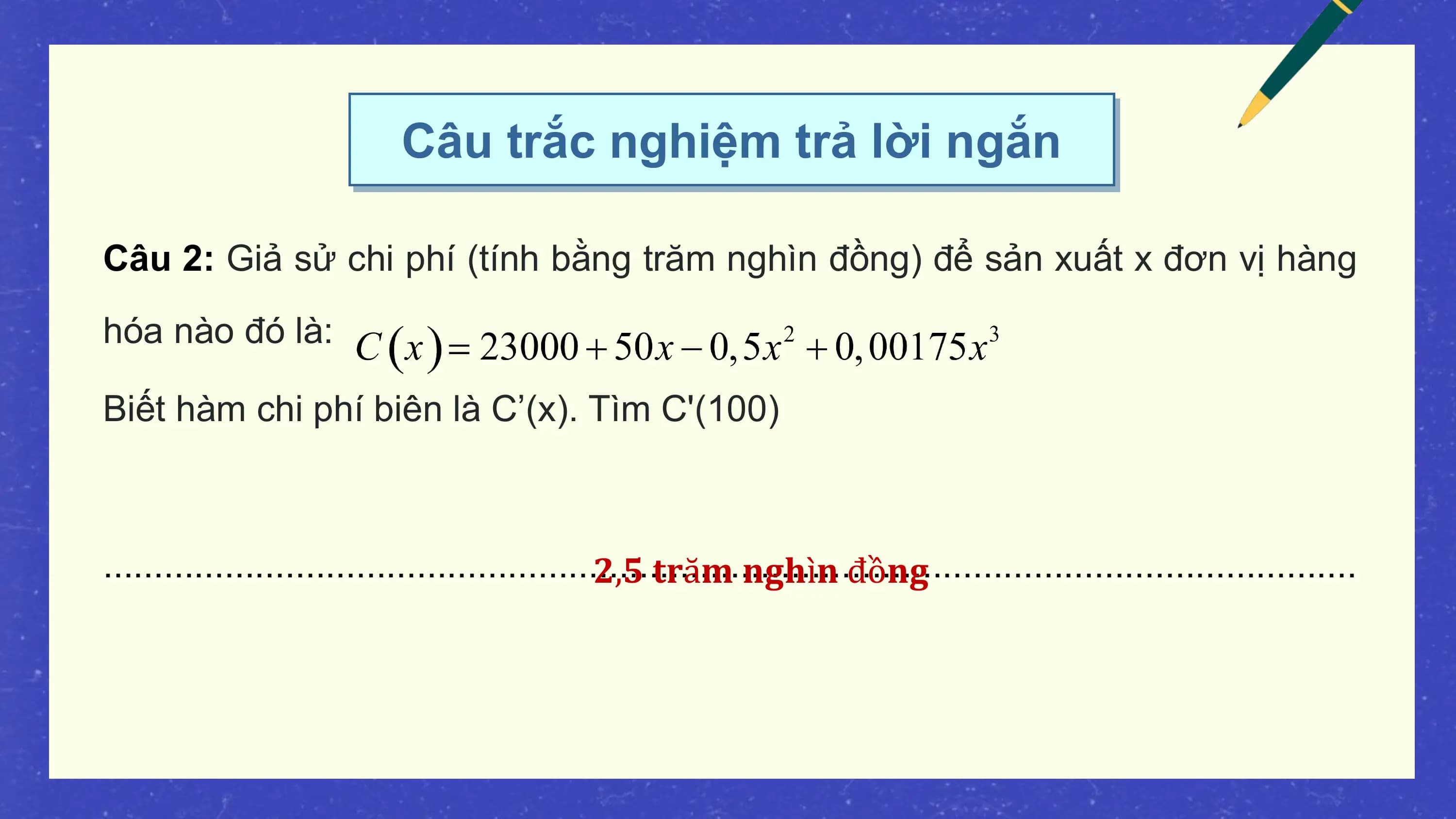Câu trắc nghiệm trả lời ngắn

Câu 2: Giả sử chi phí (tính bằng trăm nghìn đồng) để sản xuất x đơn vị hàng
hóa nào đó là:

Biết hàm chi phí biên là C’(x). Tìm C'(100)

............................................................................................................................
 𝟐,𝟓 𝐭𝐫ă𝐦 𝐧𝐠𝐡ì𝐧 đồ𝐧𝐠