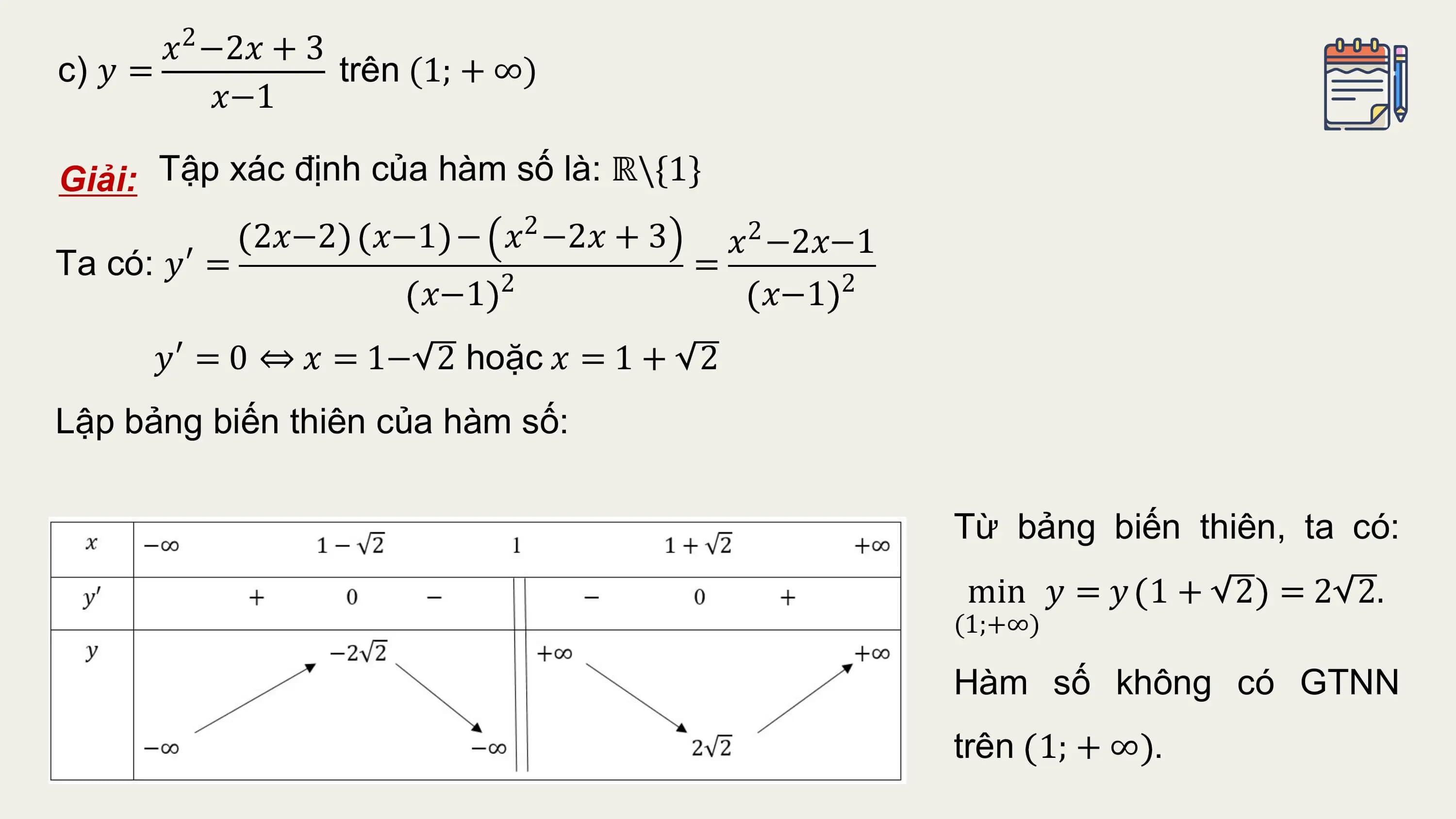 𝑥2 −2𝑥 + 3
c) 𝑦 = trên (1; + ∞)
 𝑥−1

Giải: Tập xác định của hàm số là: ℝ\{1}
 2𝑥−2 𝑥−1 − 𝑥 −2𝑥 + 3
 2
 𝑥2 −2𝑥−1
Ta có: 𝑦′ = =
 𝑥−1 2 𝑥−1 2
 𝑦′ = 0 ⇔ 𝑥 = 1− 2 hoặc 𝑥 = 1 + 2
Lập bảng biến thiên của hàm số:

 Từ bảng biến thiên, ta có:
 min 𝑦 = 𝑦 1 + 2 = 2 2.
 (1;+∞)

 Hàm số không có GTNN
 trên 1; + ∞ .