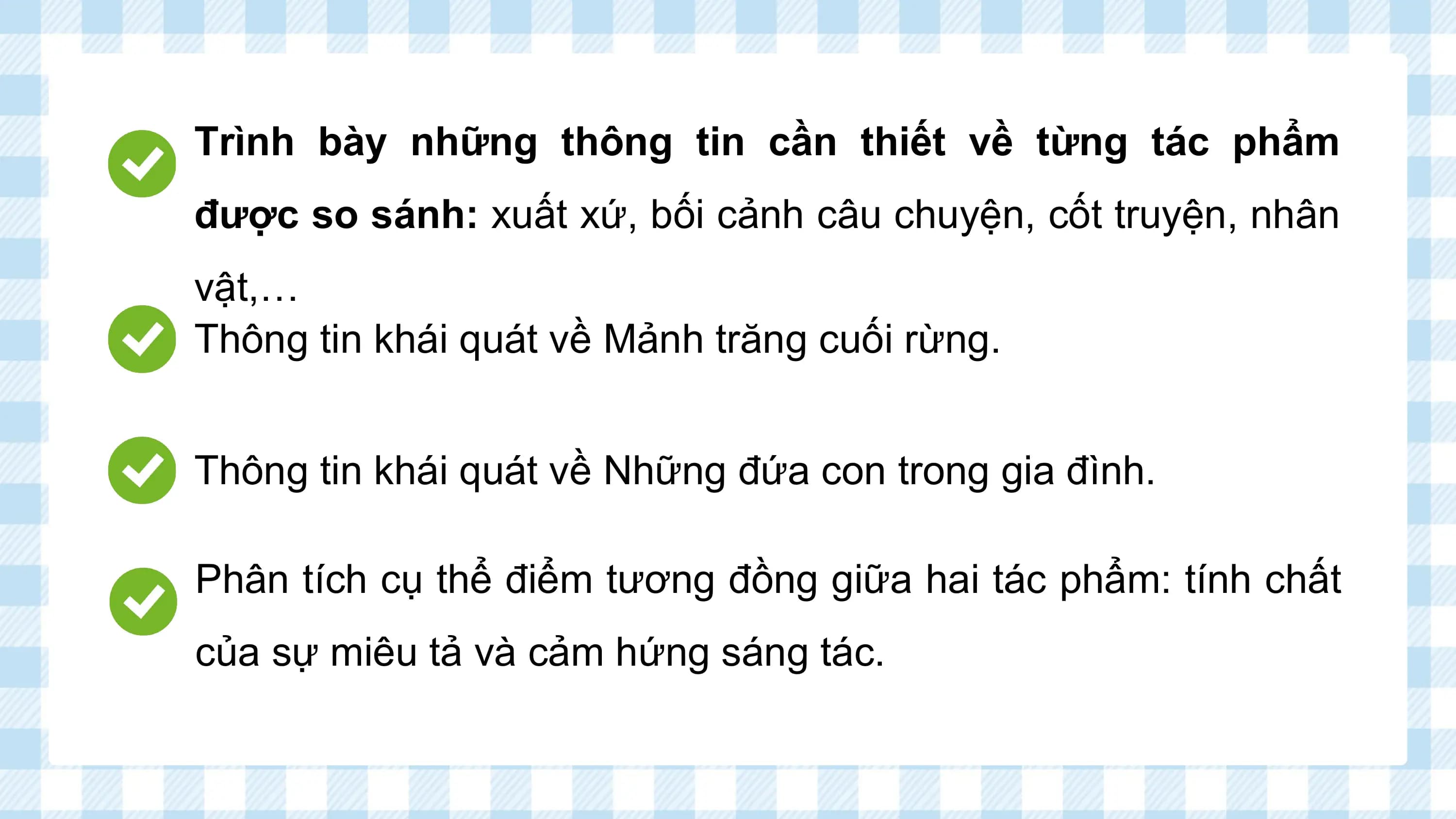 Trình bày những thông tin cần thiết về từng tác phẩm
được so sánh: xuất xứ, bối cảnh câu chuyện, cốt truyện, nhân
vật,…
Thông tin khái quát về Mảnh trăng cuối rừng.

Thông tin khái quát về Những đứa con trong gia đình.

Phân tích cụ thể điểm tương đồng giữa hai tác phẩm: tính chất
của sự miêu tả và cảm hứng sáng tác.