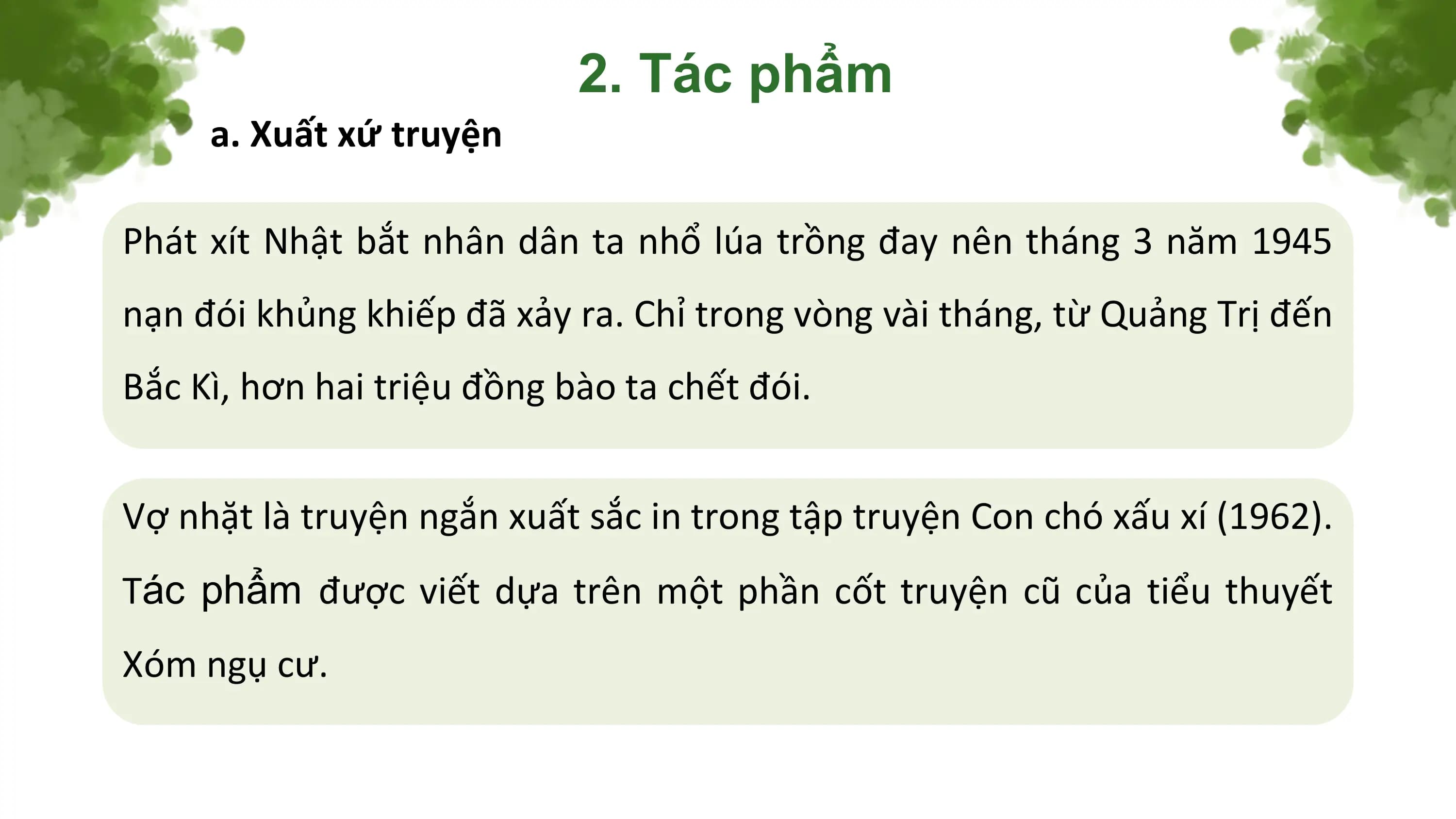 2. Tác phẩm
 a. Xuất xứ truyện

Phát xít Nhật bắt nhân dân ta nhổ lúa trồng đay nên tháng 3 năm 1945
nạn đói khủng khiếp đã xảy ra. Chỉ trong vòng vài tháng, từ Quảng Trị đến
Bắc Kì, hơn hai triệu đồng bào ta chết đói.

Vợ nhặt là truyện ngắn xuất sắc in trong tập truyện Con chó xấu xí (1962).
Tác phẩm được viết dựa trên một phần cốt truyện cũ của tiểu thuyết
Xóm ngụ cư.