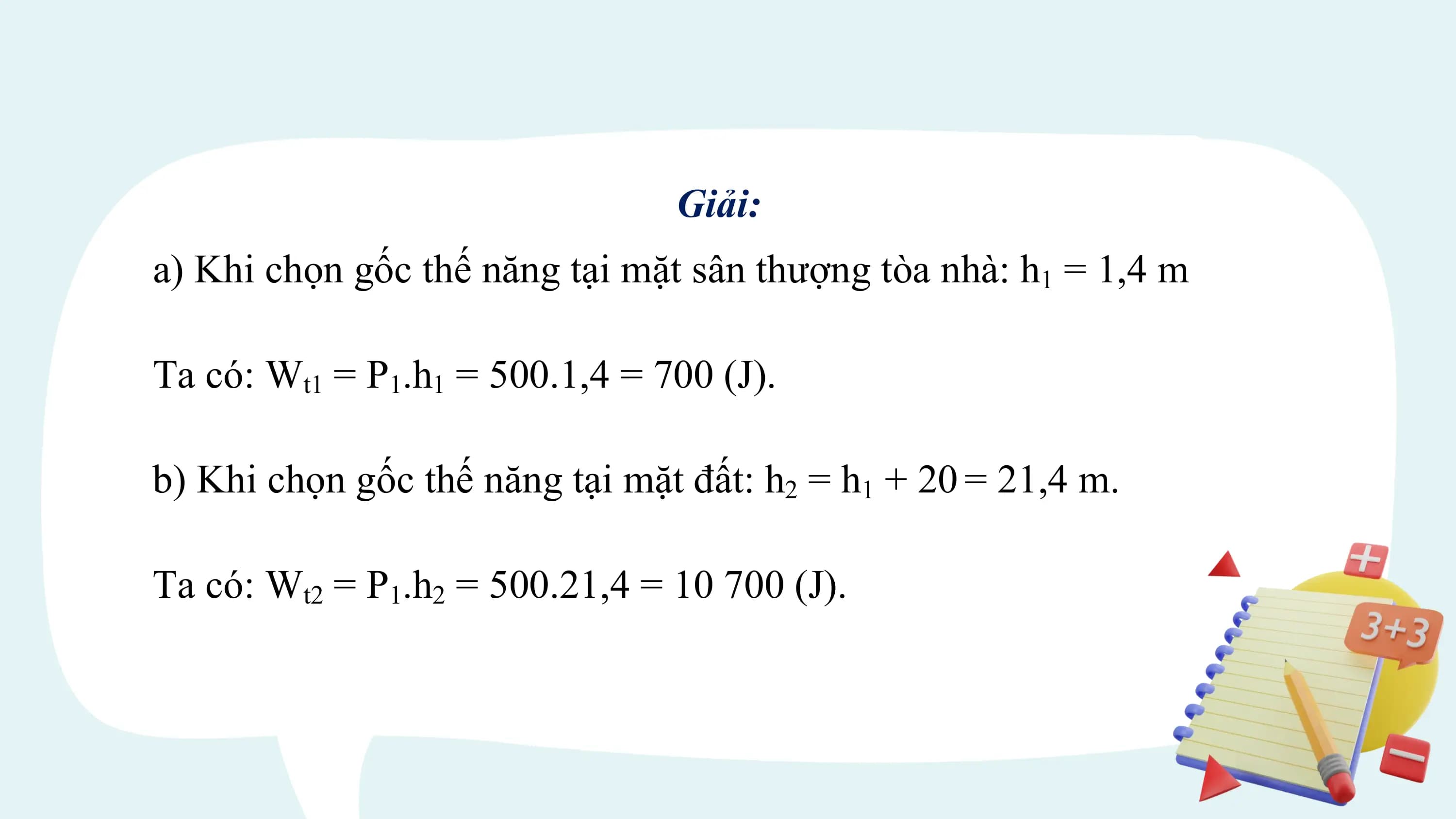 Giải:
a) Khi chọn gốc thế năng tại mặt sân thượng tòa nhà: h1 = 1,4 m

Ta có: Wt1 = P1.h1 = 500.1,4 = 700 (J).

b) Khi chọn gốc thế năng tại mặt đất: h2 = h1 + 20 = 21,4 m.

Ta có: Wt2 = P1.h2 = 500.21,4 = 10 700 (J).