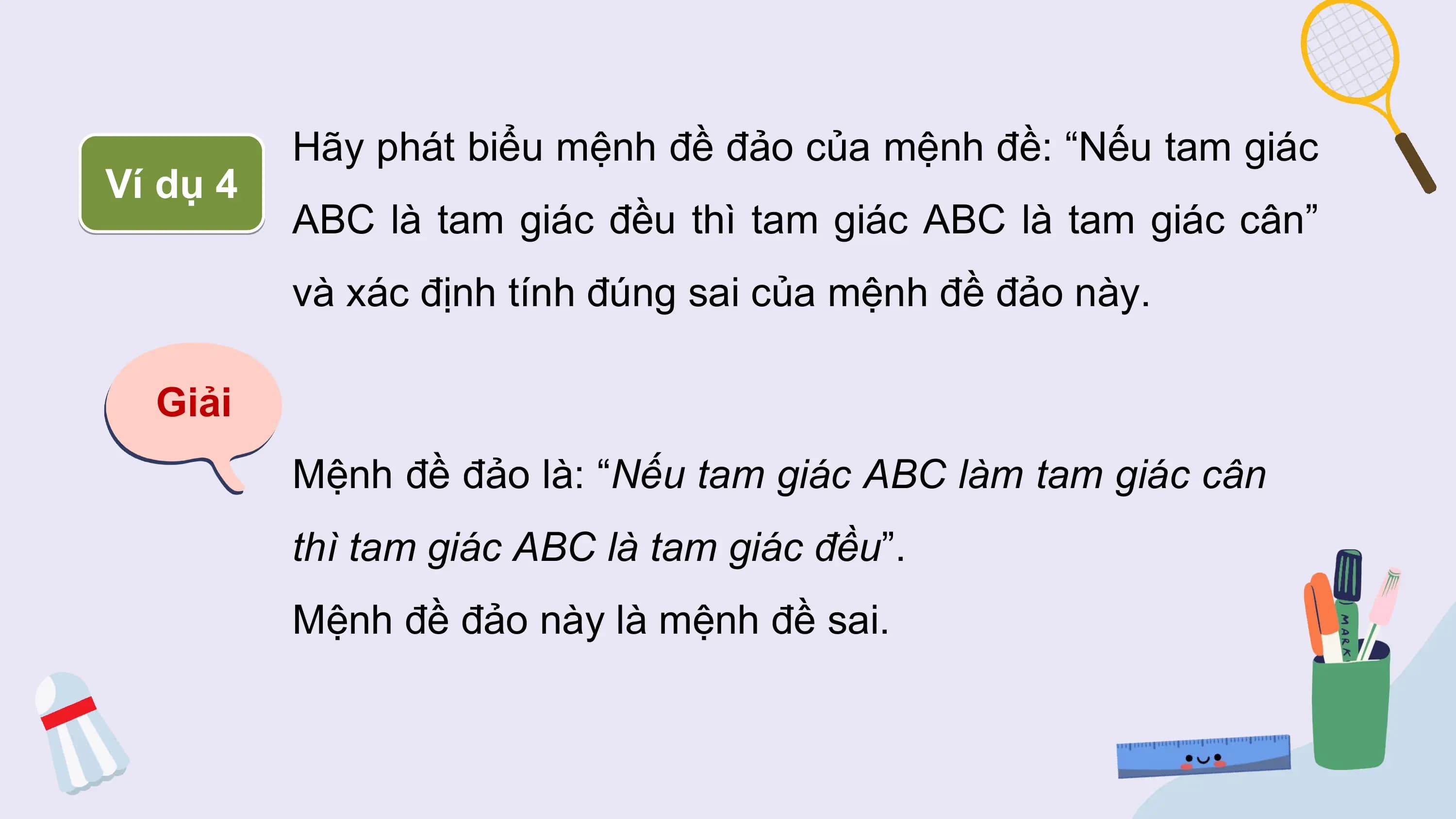 Hãy phát biểu mệnh đề đảo của mệnh đề: “Nếu tam giác
Ví dụ 4
 ABC là tam giác đều thì tam giác ABC là tam giác cân”
 và xác định tính đúng sai của mệnh đề đảo này.

 Giải
 Mệnh đề đảo là: “Nếu tam giác ABC làm tam giác cân
 thì tam giác ABC là tam giác đều”.
 Mệnh đề đảo này là mệnh đề sai.