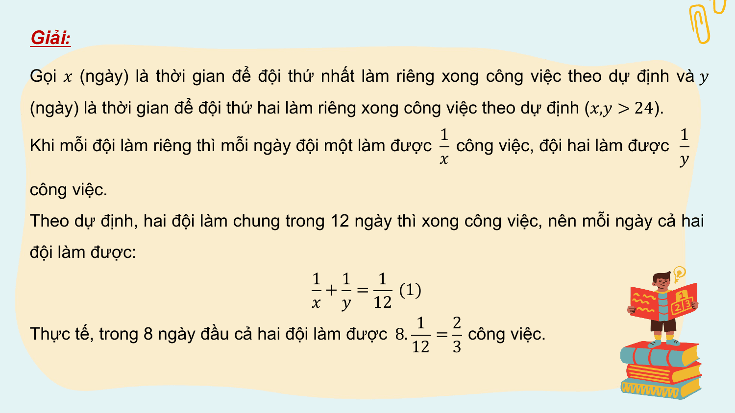 Giải:

Gọi ? (ngày) là thời gian để đội thứ nhất làm riêng xong công việc theo dự định và ?
(ngày) là thời gian để đội thứ hai làm riêng xong công việc theo dự định (?,? > 24).
 1 1
Khi mỗi đội làm riêng thì mỗi ngày đội một làm được công việc, đội hai làm được
 ? ?
công việc.
Theo dự định, hai đội làm chung trong 12 ngày thì xong công việc, nên mỗi ngày cả hai
đội làm được:
 1 1 1
 + = (1)
 ? ? 12
 1 2
Thực tế, trong 8 ngày đầu cả hai đội làm được 8. = công việc.
 12 3