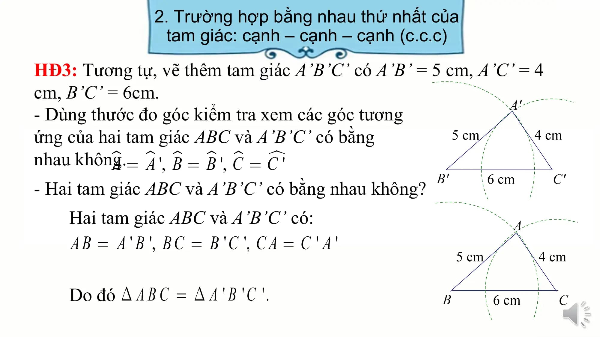 2. Trường hợp bằng nhau thứ nhất của
 tam giác: cạnh – cạnh – cạnh (c.c.c)
HĐ3: Tương tự, vẽ thêm tam giác A’B’C’ có A’B’ = 5 cm, A’C’ = 4
cm, B’C’ = 6cm.
- Dùng thước đo góc kiểm tra xem các góc tương
ứng của hai tam giác ABC và A’B’C’ có bằng
nhau không.
- Hai tam giác ABC và A’B’C’ có bằng nhau không?
 Hai tam giác ABC và A’B’C’ có:

 Do đó