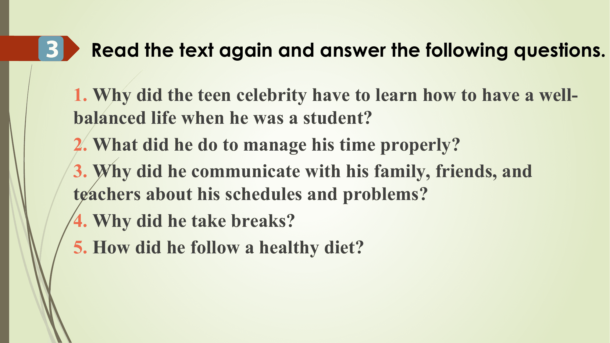 3 Read the text again and answer the following questions.

 1. Why did the teen celebrity have to learn how to have a well-
 balanced life when he was a student?
 2. What did he do to manage his time properly?
 3. Why did he communicate with his family, friends, and
 teachers about his schedules and problems?
 4. Why did he take breaks?
 5. How did he follow a healthy diet?
