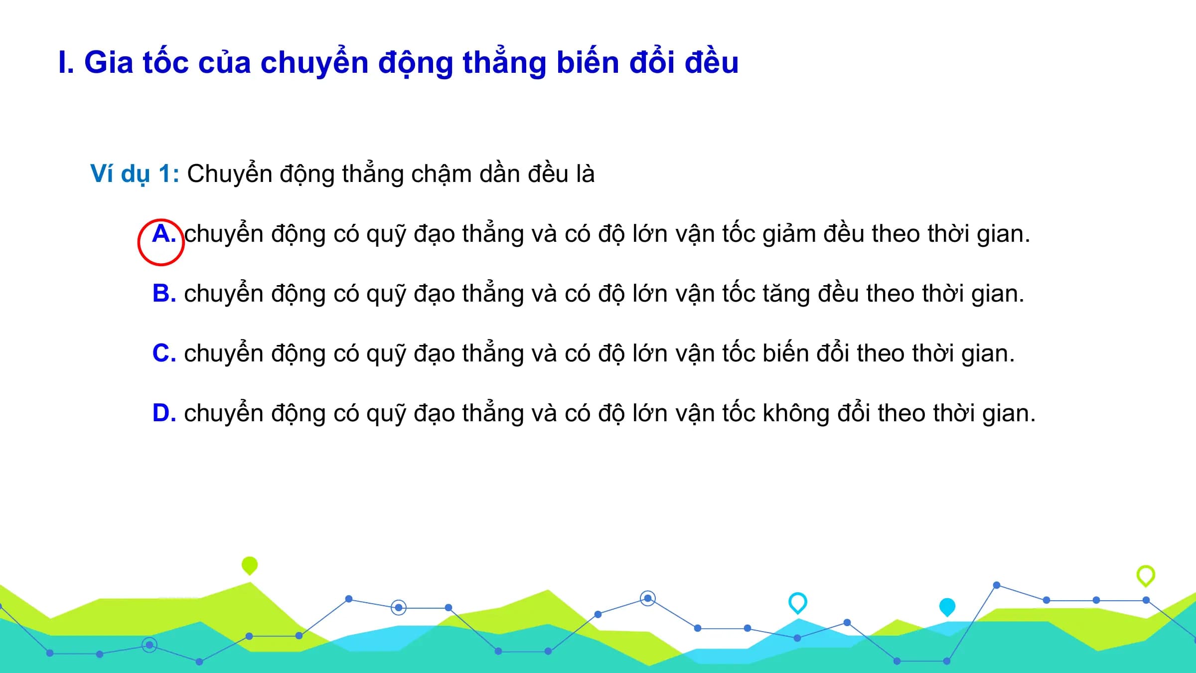 I. Gia tốc của chuyển động thẳng biến đổi đều

 Ví dụ 1: Chuyển động thẳng chậm dần đều là

 A. chuyển động có quỹ đạo thẳng và có độ lớn vận tốc giảm đều theo thời gian.

 B. chuyển động có quỹ đạo thẳng và có độ lớn vận tốc tăng đều theo thời gian.

 C. chuyển động có quỹ đạo thẳng và có độ lớn vận tốc biến đổi theo thời gian.

 D. chuyển động có quỹ đạo thẳng và có độ lớn vận tốc không đổi theo thời gian.