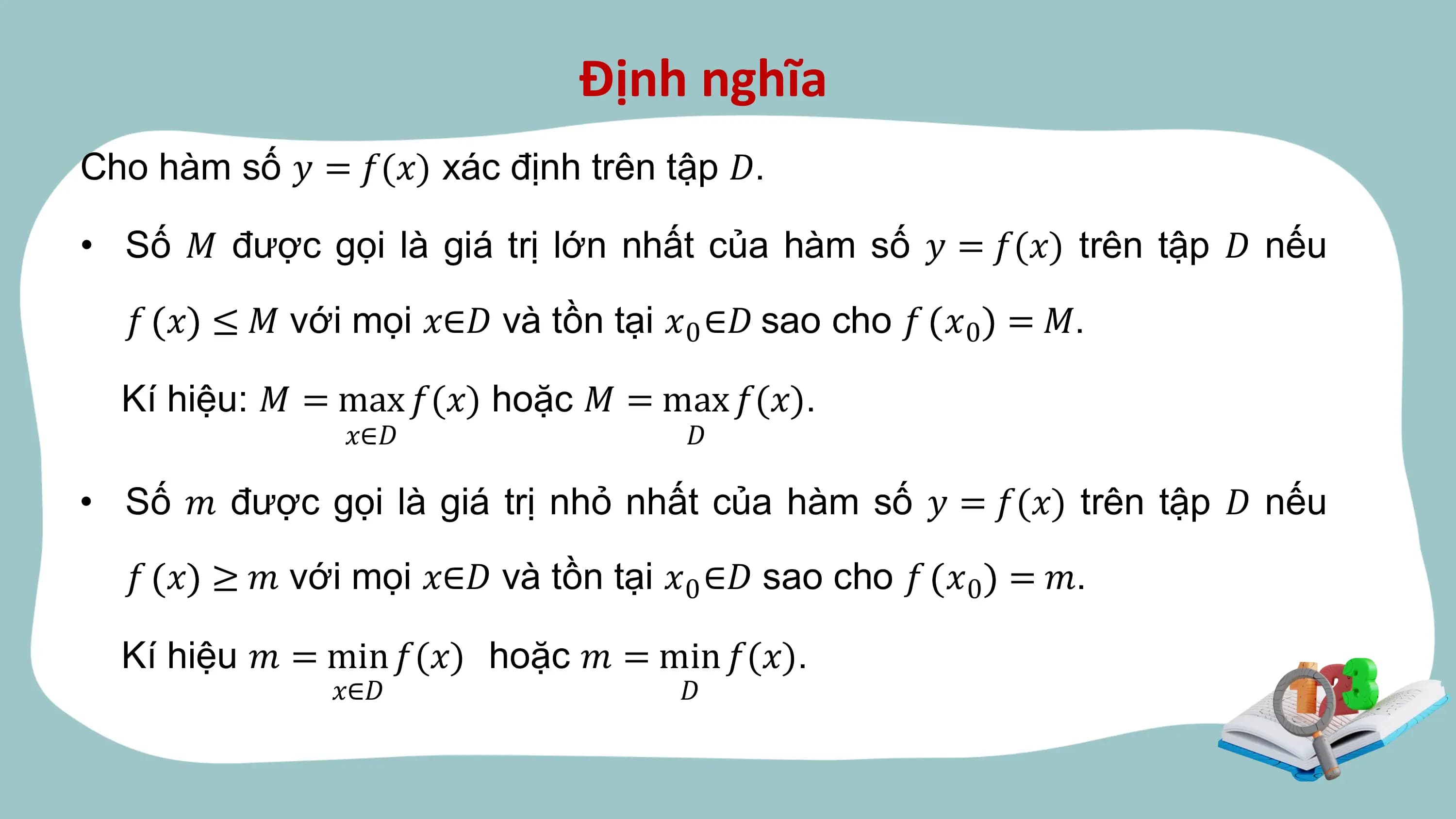 Định nghĩa
Cho hàm số 𝑦 = 𝑓(𝑥) xác định trên tập 𝐷.

• Số 𝑀 được gọi là giá trị lớn nhất của hàm số 𝑦 = 𝑓(𝑥) trên tập 𝐷 nếu

 𝑓 𝑥 ≤ 𝑀 với mọi 𝑥∈𝐷 và tồn tại 𝑥0 ∈𝐷 sao cho 𝑓 𝑥0 = 𝑀.

 Kí hiệu: 𝑀 = max 𝑓(𝑥) hoặc 𝑀 = max 𝑓(𝑥).
 𝑥∈𝐷 𝐷

• Số 𝑚 được gọi là giá trị nhỏ nhất của hàm số 𝑦 = 𝑓(𝑥) trên tập 𝐷 nếu

 𝑓 𝑥 ≥ 𝑚 với mọi 𝑥∈𝐷 và tồn tại 𝑥0 ∈𝐷 sao cho 𝑓 𝑥0 = 𝑚.

 Kí hiệu 𝑚 = min 𝑓(𝑥) hoặc 𝑚 = min 𝑓(𝑥).
 𝑥∈𝐷 𝐷