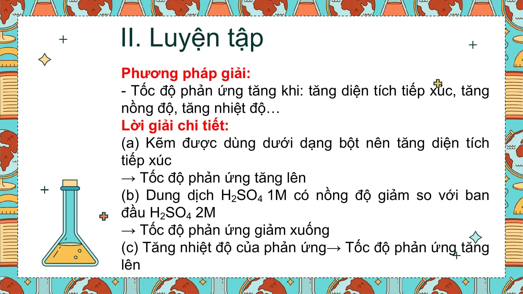II. Luyện tập
Phương pháp giải:
- Tốc độ phản ứng tăng khi: tăng diện tích tiếp xúc, tăng
nồng độ, tăng nhiệt độ…
Lời giải chi tiết:
(a) Kẽm được dùng dưới dạng bột nên tăng diện tích
tiếp xúc
→ Tốc độ phản ứng tăng lên
(b) Dung dịch H2SO4 1M có nồng độ giảm so với ban
đầu H2SO4 2M
→ Tốc độ phản ứng giảm xuống
(c) Tăng nhiệt độ của phản ứng→ Tốc độ phản ứng tăng
lên