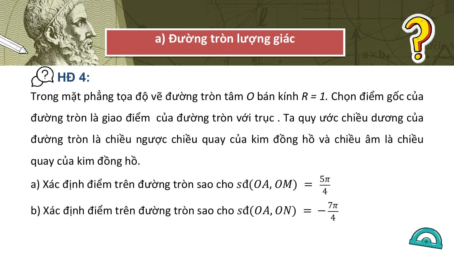 a) Đường tròn lượng giác

 HĐ 4:
Trong mặt phẳng tọa độ vẽ đường tròn tâm O bán kính R = 1. Chọn điểm gốc của
đường tròn là giao điểm của đường tròn với trục . Ta quy ước chiều dương của
đường tròn là chiều ngược chiều quay của kim đồng hồ và chiều âm là chiều
quay của kim đồng hồ.
 5𝜋
a) Xác định điểm trên đường tròn sao cho 𝑠đ(𝑂𝐴, 𝑂𝑀) =
 4
 7𝜋
b) Xác định điểm trên đường tròn sao cho 𝑠đ(𝑂𝐴, 𝑂𝑁) = −
 4