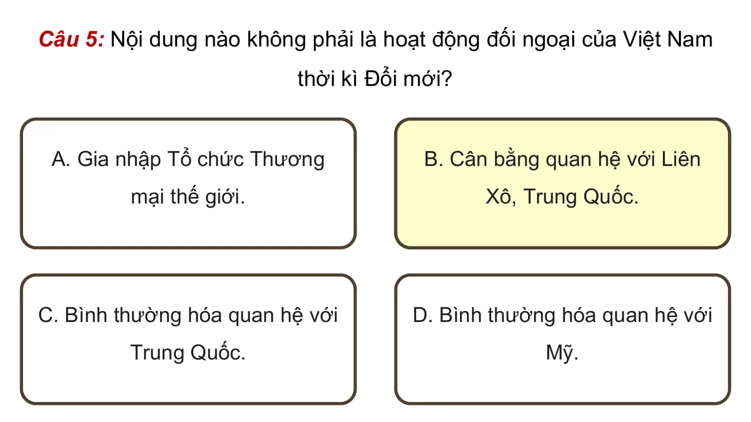 Câu 5: Nội dung nào không phải là hoạt động đối ngoại của Việt Nam
 thời kì Đổi mới?

 A. Gia nhập Tổ chức Thương B. Cân bằng quan hệ với Liên
 mại thế giới. Xô, Trung Quốc.

C. Bình thường hóa quan hệ với D. Bình thường hóa quan hệ với
 Trung Quốc. Mỹ.
