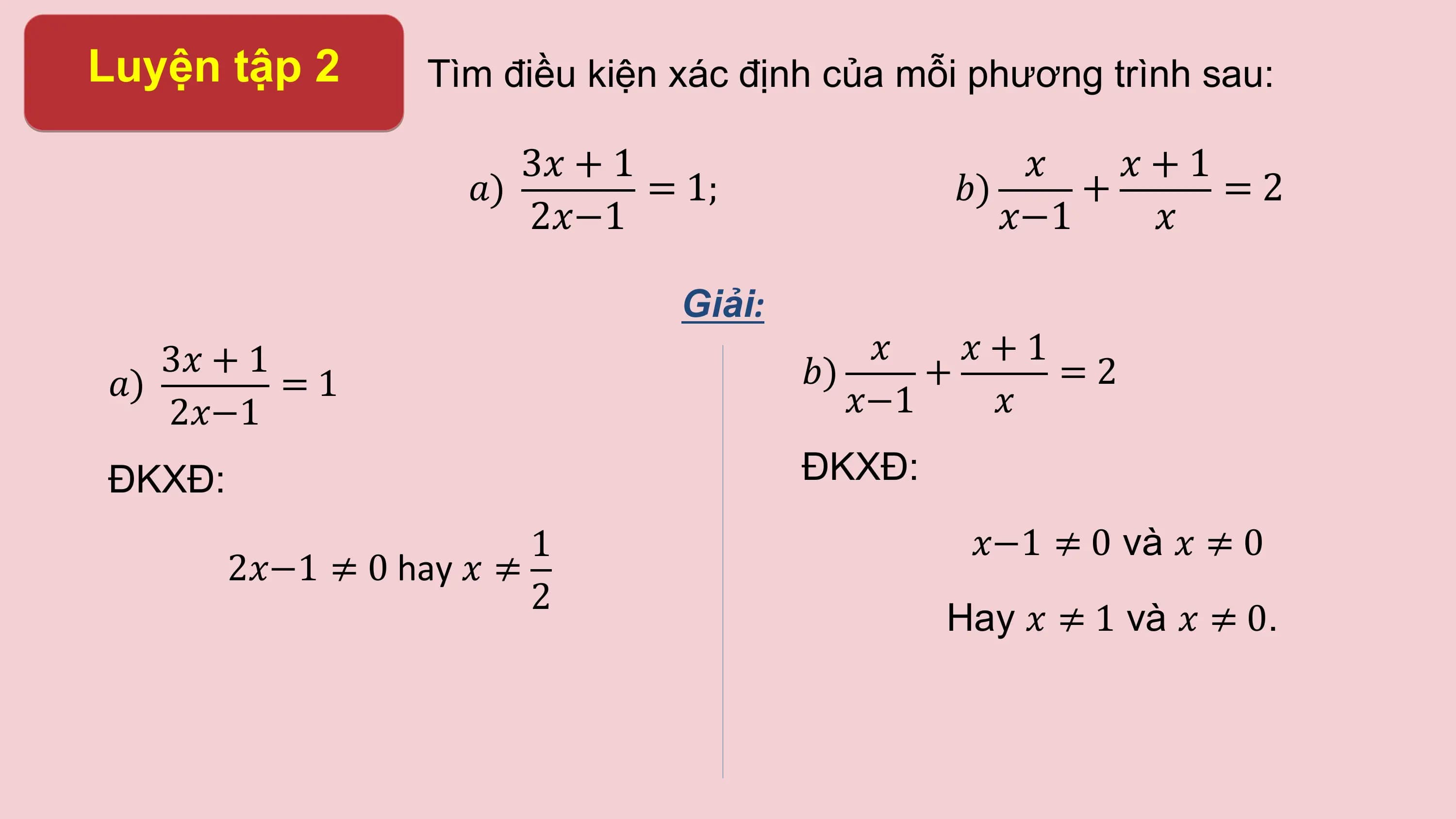 Luyện tập 2 Tìm điều kiện xác định của mỗi phương trình sau:

 3? + 1 ? ?+1
 ?) = 1; ?) + =2
 2?−1 ?−1 ?

 Giải:
 3? + 1 ? ?+1
?) =1 ?) + =2
 2?−1 ?−1 ?

ĐKXĐ: ĐKXĐ:
 1 ?−1 ≠ 0 và ? ≠ 0
 2?−1 ≠ 0 hay ? ≠
 2
 Hay ? ≠ 1 và ? ≠ 0.