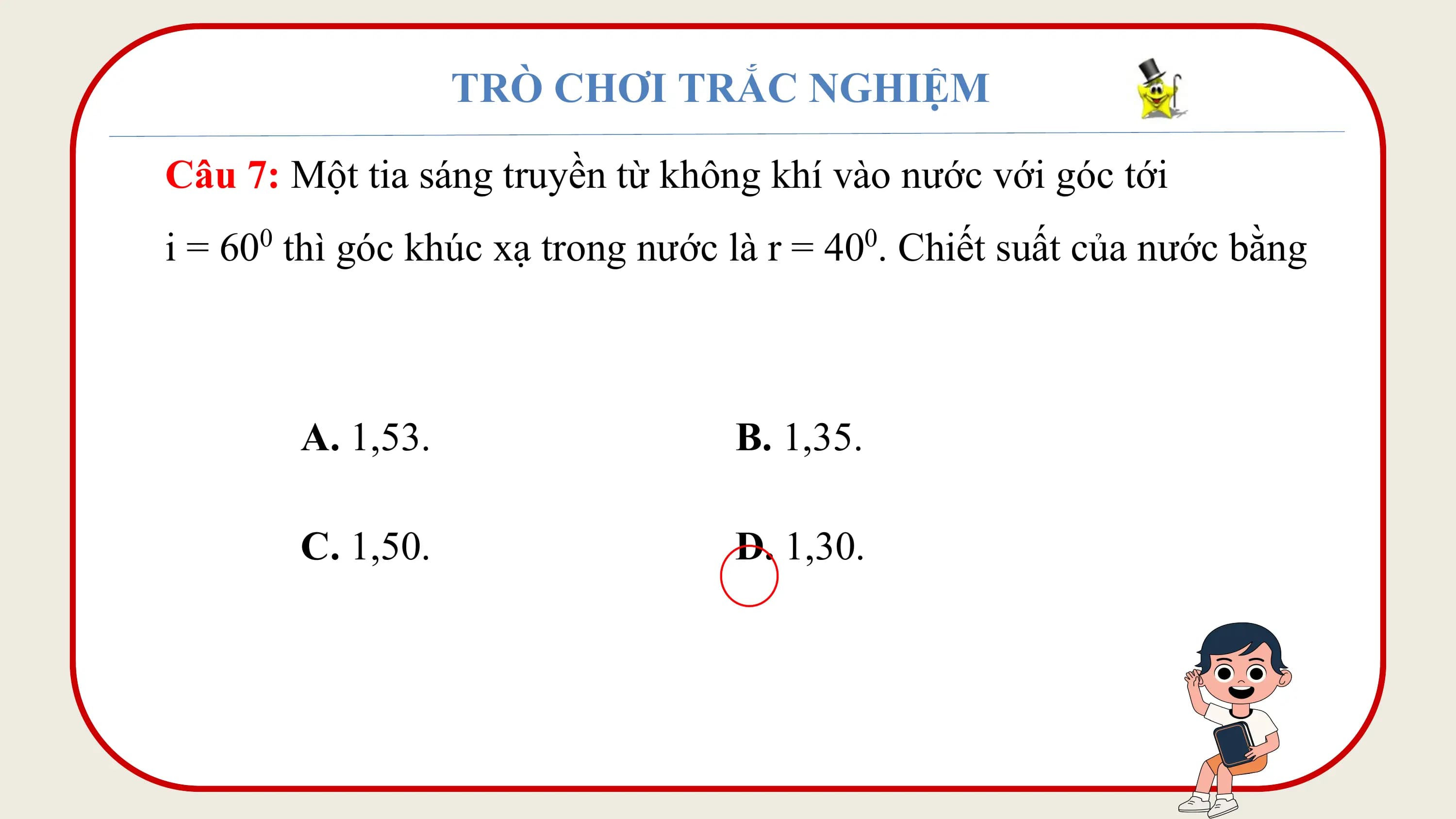 TRÒ CHƠI TRẮC NGHIỆM

Câu 7: Một tia sáng truyền từ không khí vào nước với góc tới
i = 60 thì góc khúc xạ trong nước là r = 40 . Chiết suất của nước bằng
 0 0

 A. 1,53. B. 1,35.

 C. 1,50. D. 1,30.