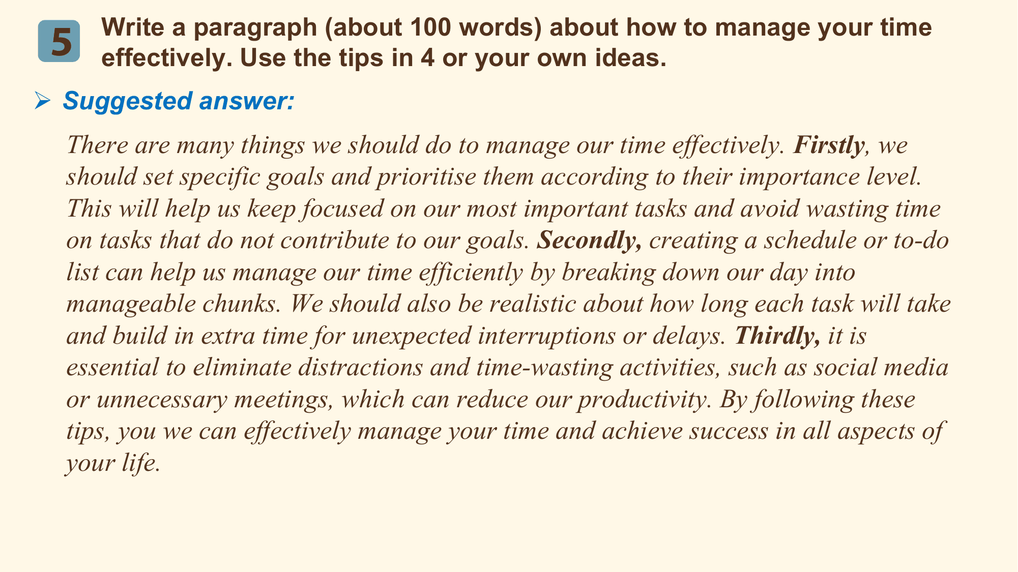 Write a paragraph (about 100 words) about how to manage your time
 5 effectively. Use the tips in 4 or your own ideas.
Ø Suggested answer:
 There are many things we should do to manage our time effectively. Firstly, we
 should set specific goals and prioritise them according to their importance level.
 This will help us keep focused on our most important tasks and avoid wasting time
 on tasks that do not contribute to our goals. Secondly, creating a schedule or to-do
 list can help us manage our time efficiently by breaking down our day into
 manageable chunks. We should also be realistic about how long each task will take
 and build in extra time for unexpected interruptions or delays. Thirdly, it is
 essential to eliminate distractions and time-wasting activities, such as social media
 or unnecessary meetings, which can reduce our productivity. By following these
 tips, you we can effectively manage your time and achieve success in all aspects of
 your life.