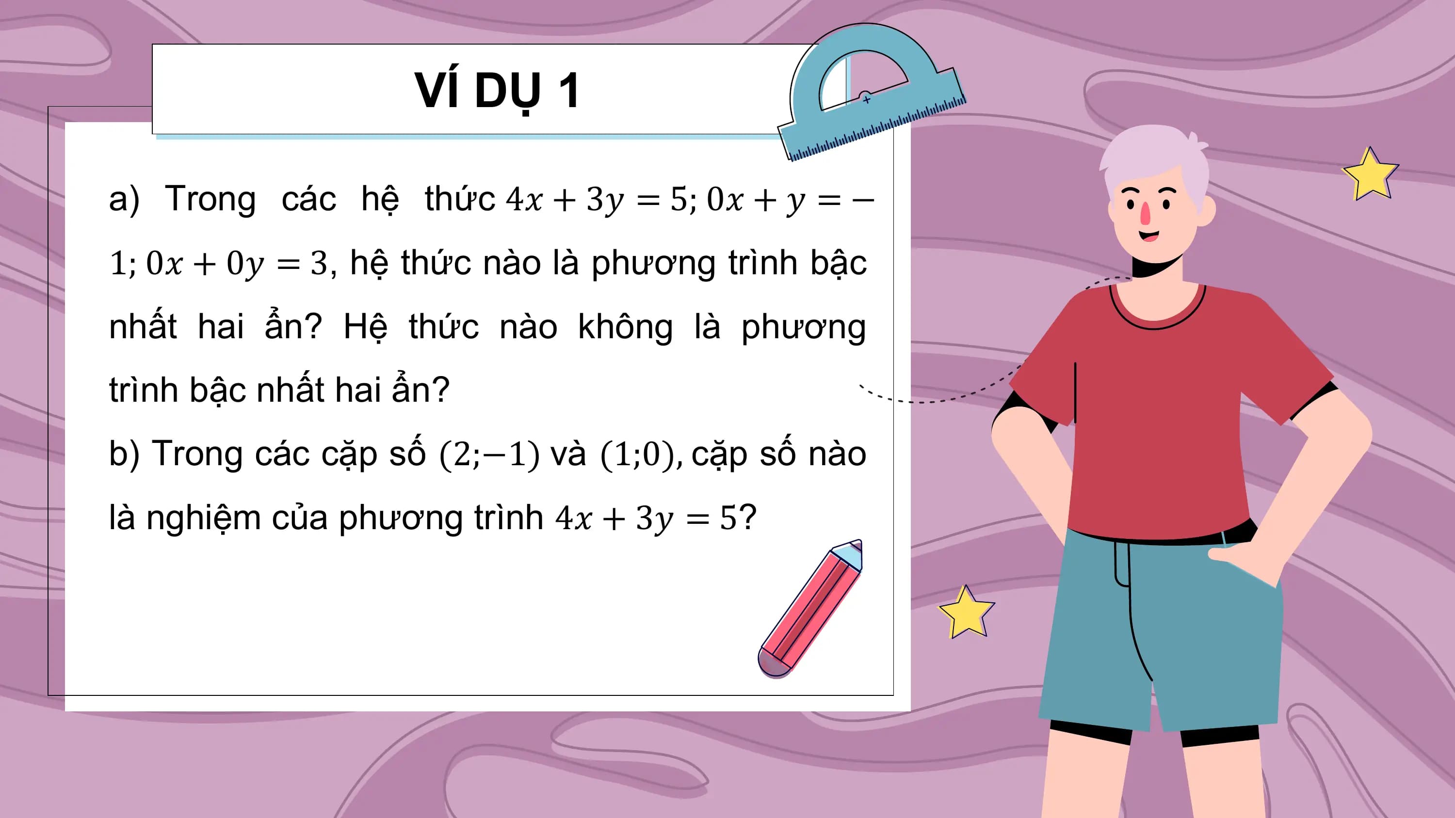 VÍ DỤ 1

a) Trong các hệ thức 4𝑥 + 3𝑦 = 5; 0𝑥 + 𝑦 = −
1; 0𝑥 + 0𝑦 = 3, hệ thức nào là phương trình bậc
nhất hai ẩn? Hệ thức nào không là phương
trình bậc nhất hai ẩn?
b) Trong các cặp số (2;−1) và (1;0), cặp số nào
là nghiệm của phương trình 4𝑥 + 3𝑦 = 5?