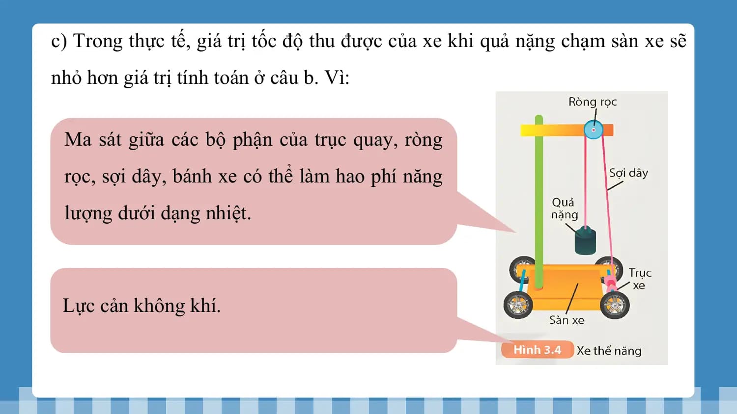 c) Trong thực tế, giá trị tốc độ thu được của xe khi quả nặng chạm sàn xe sẽ
nhỏ hơn giá trị tính toán ở câu b. Vì:

 Ma sát giữa các bộ phận của trục quay, ròng
 rọc, sợi dây, bánh xe có thể làm hao phí năng
 lượng dưới dạng nhiệt.

 Lực cản không khí.