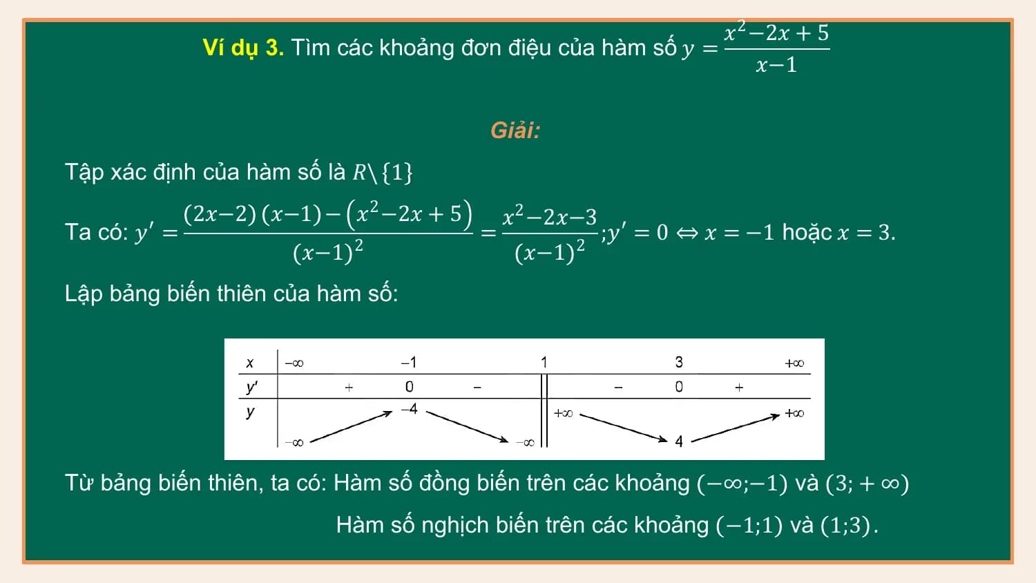 𝑥2 −2𝑥 + 5
 Ví dụ 3. Tìm các khoảng đơn điệu của hàm số 𝑦 =
 𝑥−1

 Giải:
Tập xác định của hàm số là 𝑅\ 1
 2𝑥−2 𝑥−1 − 𝑥2 −2𝑥 + 5 𝑥2 −2𝑥−3
Ta có: 𝑦′ = = ;𝑦′ = 0 ⇔ 𝑥 = −1 hoặc 𝑥 = 3.
 𝑥−1 2
 𝑥−1 2

Lập bảng biến thiên của hàm số:

Từ bảng biến thiên, ta có: Hàm số đồng biến trên các khoảng −∞;−1 và 3; + ∞
 Hàm số nghịch biến trên các khoảng −1;1 và 1;3 .