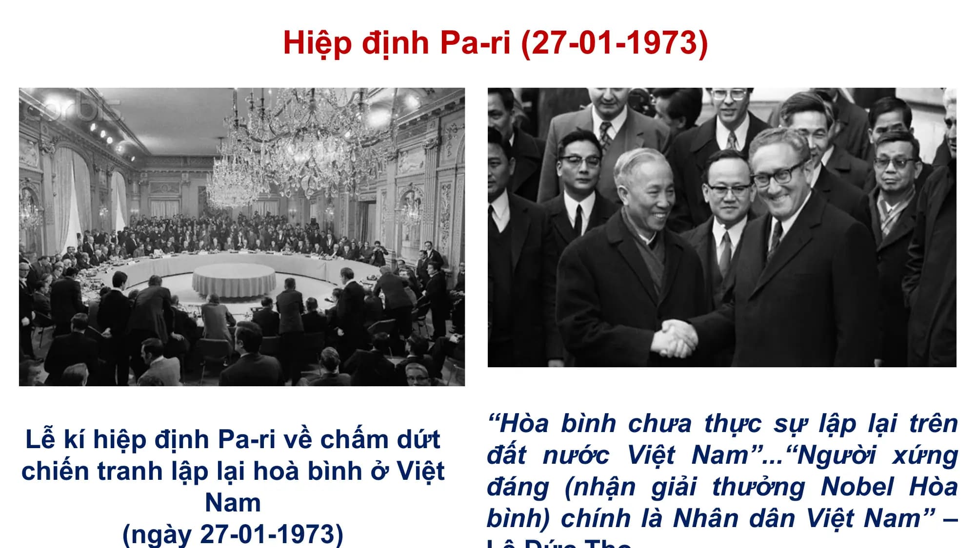 Hiệp định Pa-ri (27-01-1973)

 “Hòa bình chưa thực sự lập lại trên
Lễ kí hiệp định Pa-ri về chấm dứt
 đất nước Việt Nam”...“Người xứng
chiến tranh lập lại hoà bình ở Việt
 đáng (nhận giải thưởng Nobel Hòa
 Nam
 bình) chính là Nhân dân Việt Nam” –
 (ngày 27-01-1973)