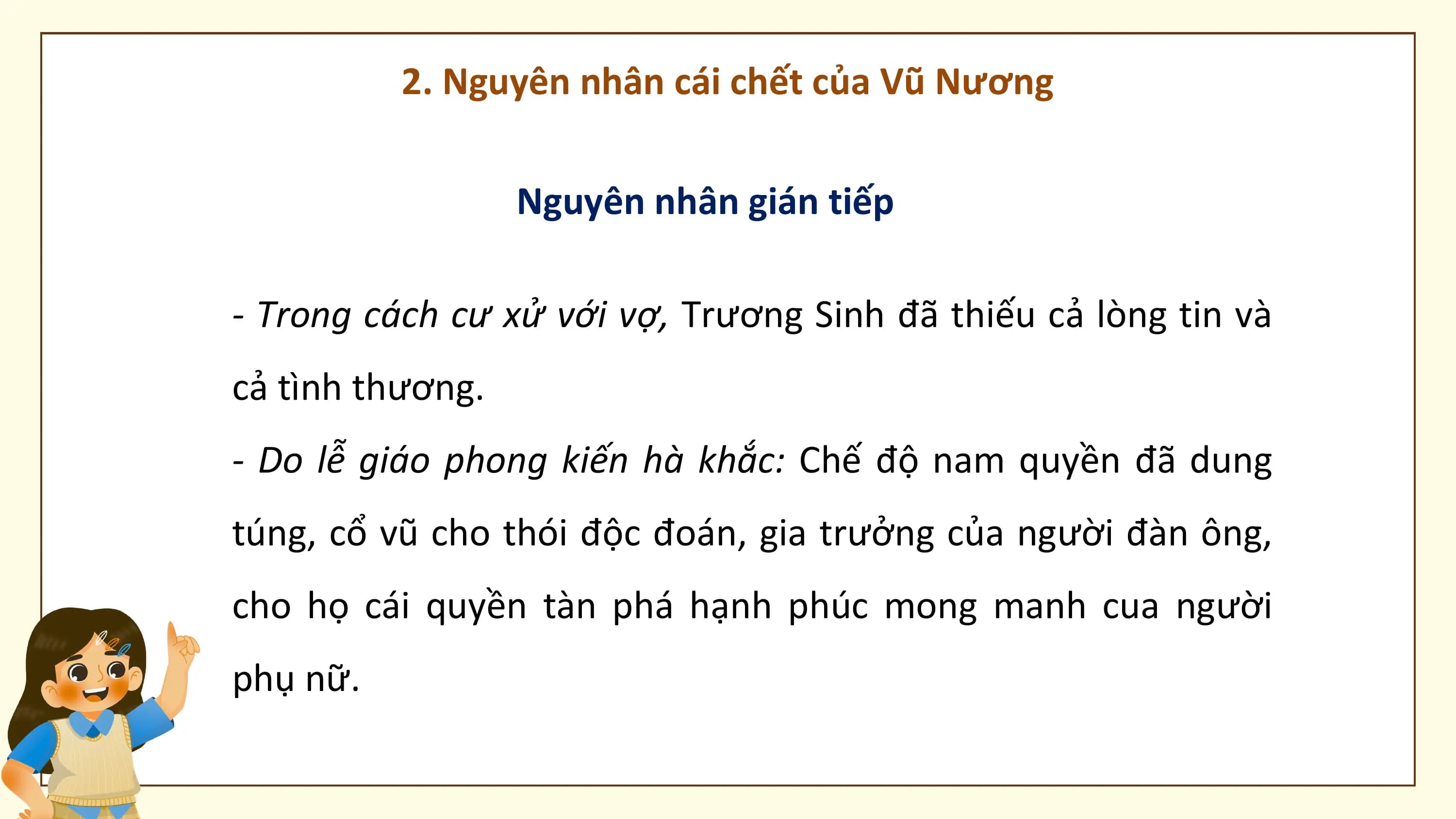 2. Nguyên nhân cái chết của Vũ Nương

 Nguyên nhân gián tiếp

- Trong cách cư xử với vợ, Trương Sinh đã thiếu cả lòng tin và
cả tình thương.
- Do lễ giáo phong kiến hà khắc: Chế độ nam quyền đã dung
túng, cổ vũ cho thói độc đoán, gia trưởng của người đàn ông,
cho họ cái quyền tàn phá hạnh phúc mong manh cua người
phụ nữ.