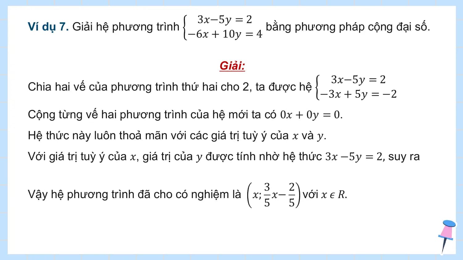 3𝑥−5𝑦 = 2
Ví dụ 7. Giải hệ phương trình bằng phương pháp cộng đại số.
 −6𝑥 + 10𝑦 = 4

 Giải:
 3𝑥−5𝑦 = 2
Chia hai vế của phương trình thứ hai cho 2, ta được hệ
 −3𝑥 + 5𝑦 = −2
Cộng từng vế hai phương trình của hệ mới ta có 0𝑥 + 0𝑦 = 0.
Hệ thức này luôn thoả mãn với các giá trị tuỳ ý của 𝑥 và 𝑦.
Với giá trị tuỳ ý của 𝑥, giá trị của 𝑦 được tính nhờ hệ thức 3𝑥 −5𝑦 = 2, suy ra

 3 2
Vậy hệ phương trình đã cho có nghiệm là 𝑥; 𝑥− với 𝑥 𝜖 𝑅.
 5 5