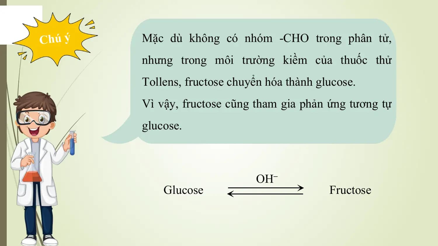 Chú ý Mặc dù không có nhóm -CHO trong phân tử,
 nhưng trong môi trường kiềm của thuốc thử
 Tollens, fructose chuyển hóa thành glucose.
 Vì vậy, fructose cũng tham gia phản ứng tương tự
 glucose.

 OH–
 Glucose Fructose