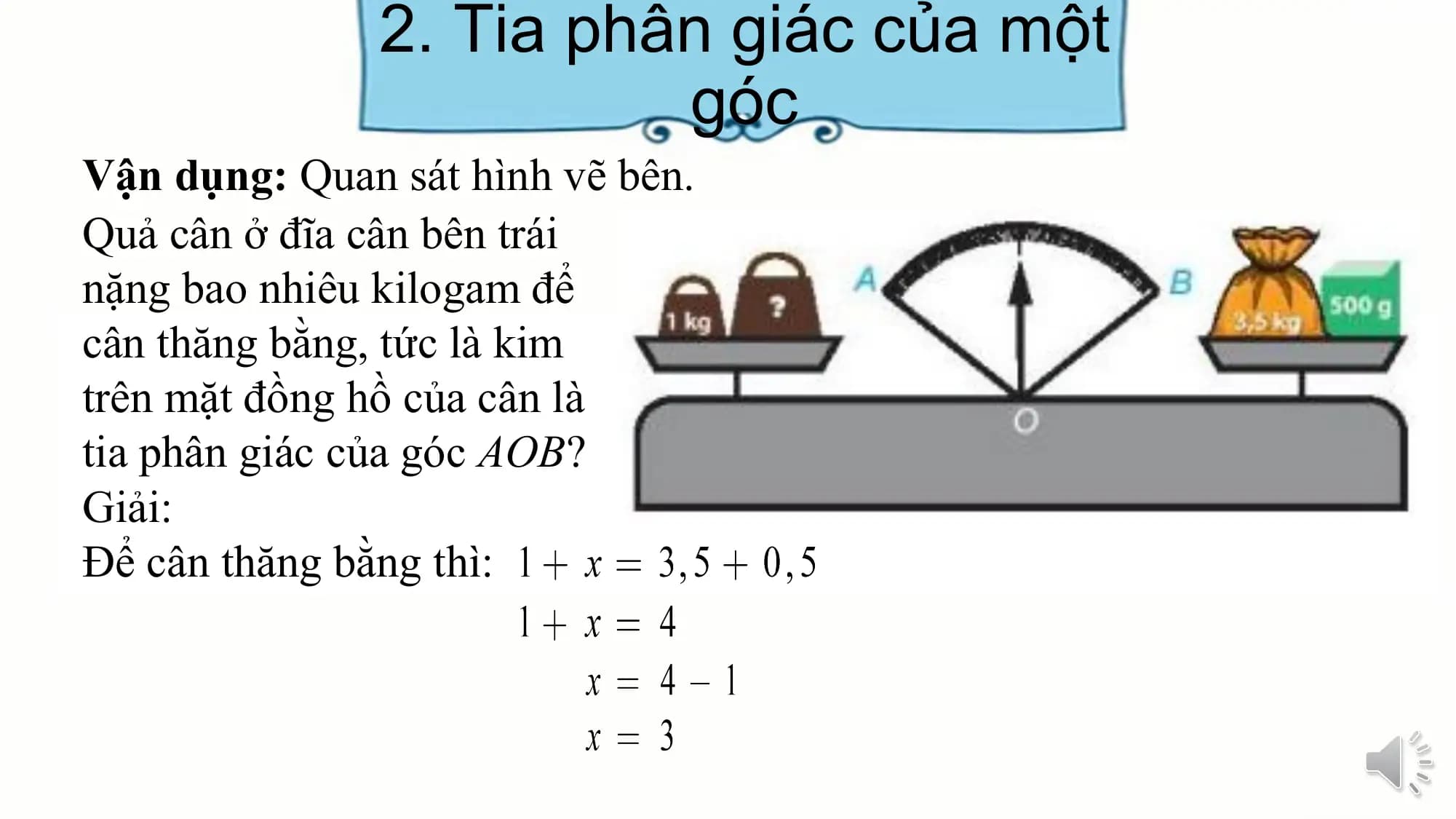 2. Tia phân giác của một
 góc
Vận dụng: Quan sát hình vẽ bên.
Quả cân ở đĩa cân bên trái
nặng bao nhiêu kilogam để
cân thăng bằng, tức là kim
trên mặt đồng hồ của cân là
tia phân giác của góc AOB?
Giải:
Để cân thăng bằng thì: