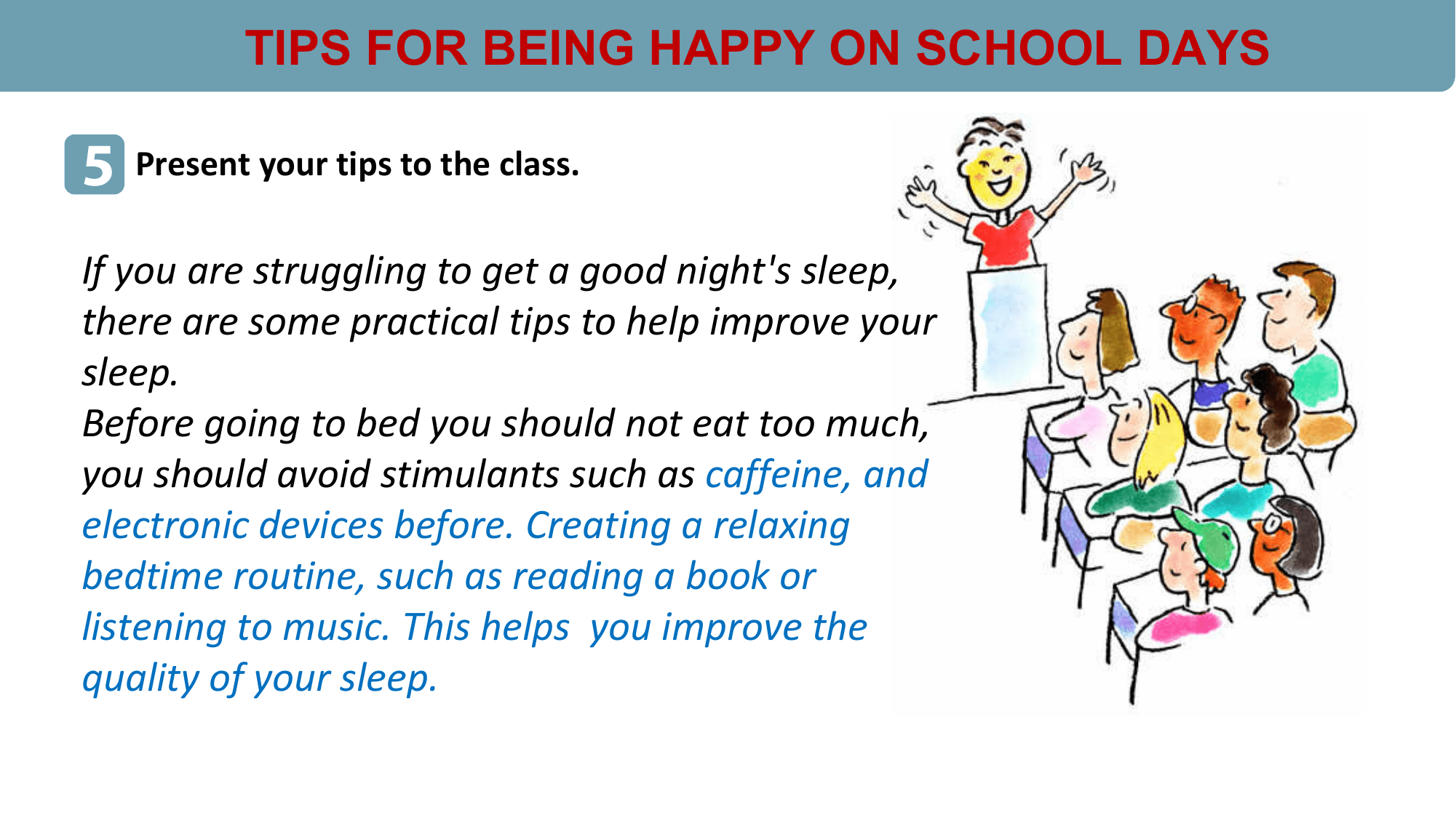 TIPS FOR BEING HAPPY ON SCHOOL DAYS

5 Present your tips to the class.
If you are struggling to get a good night's sleep,
there are some practical tips to help improve your
sleep.
Before going to bed you should not eat too much,
you should avoid stimulants such as caffeine, and
electronic devices before. Creating a relaxing
bedtime routine, such as reading a book or
listening to music. This helps you improve the
quality of your sleep.