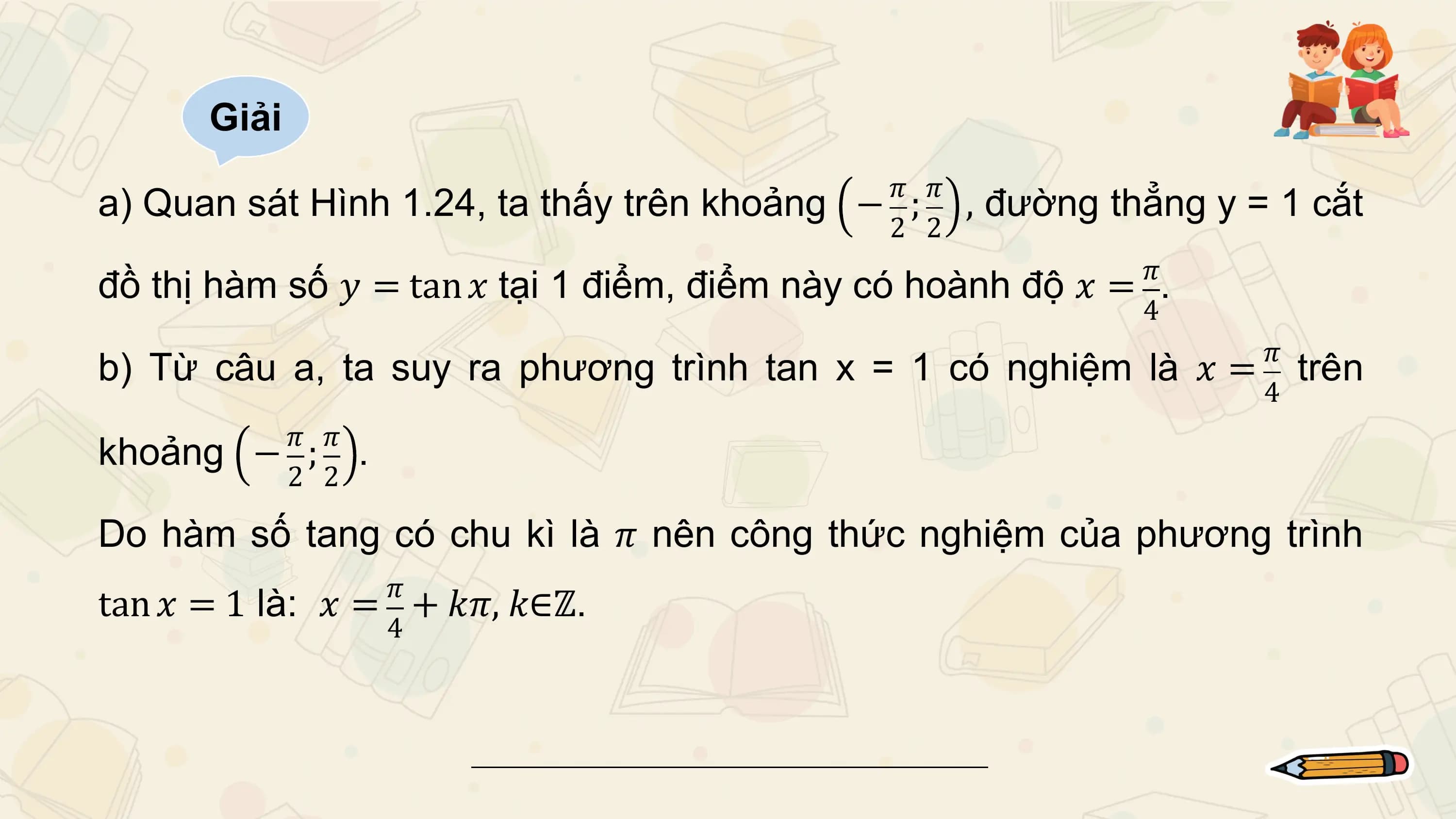 Giải
 𝜋 𝜋
a) Quan sát Hình 1.24, ta thấy trên khoảng − ; , đường thẳng y = 1 cắt
 2 2
 𝜋
đồ thị hàm số 𝑦 = tan 𝑥 tại 1 điểm, điểm này có hoành độ 𝑥 = .
 4
 𝜋
b) Từ câu a, ta suy ra phương trình tan x = 1 có nghiệm là 𝑥 = trên
 4
 𝜋 𝜋
khoảng − ; .
 2 2

Do hàm số tang có chu kì là 𝜋 nên công thức nghiệm của phương trình
 𝜋
tan 𝑥 = 1 là: 𝑥 = + 𝑘𝜋, 𝑘∈ℤ.
 4