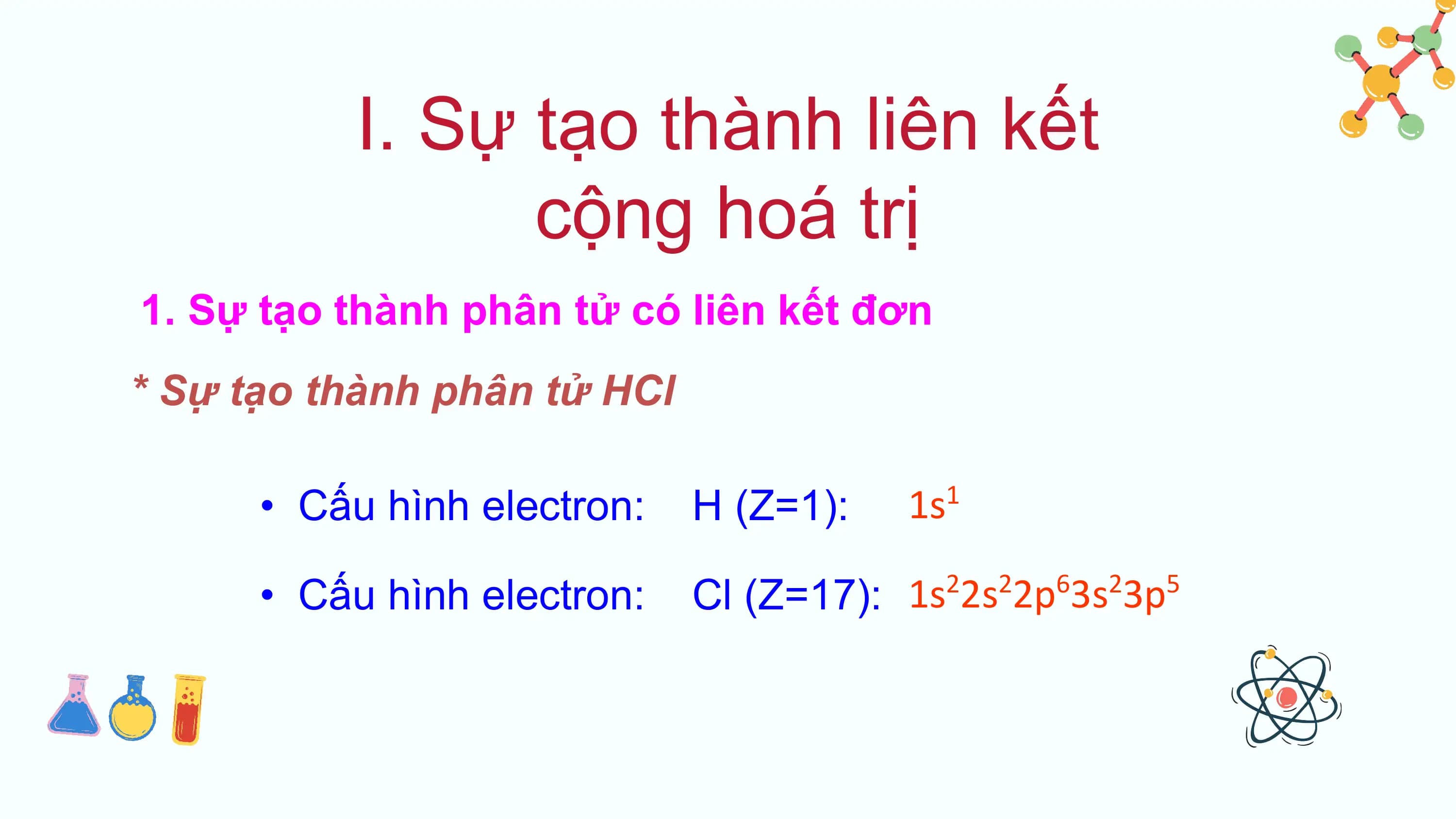 I. Sự tạo thành liên kết
 cộng hoá trị
1. Sự tạo thành phân tử có liên kết đơn
* Sự tạo thành phân tử HCl

 • Cấu hình electron: H (Z=1): 1s 1

 • Cấu hình electron: Cl (Z=17): 1s 2s 2p 3s 3p
 2 2 6 2 5