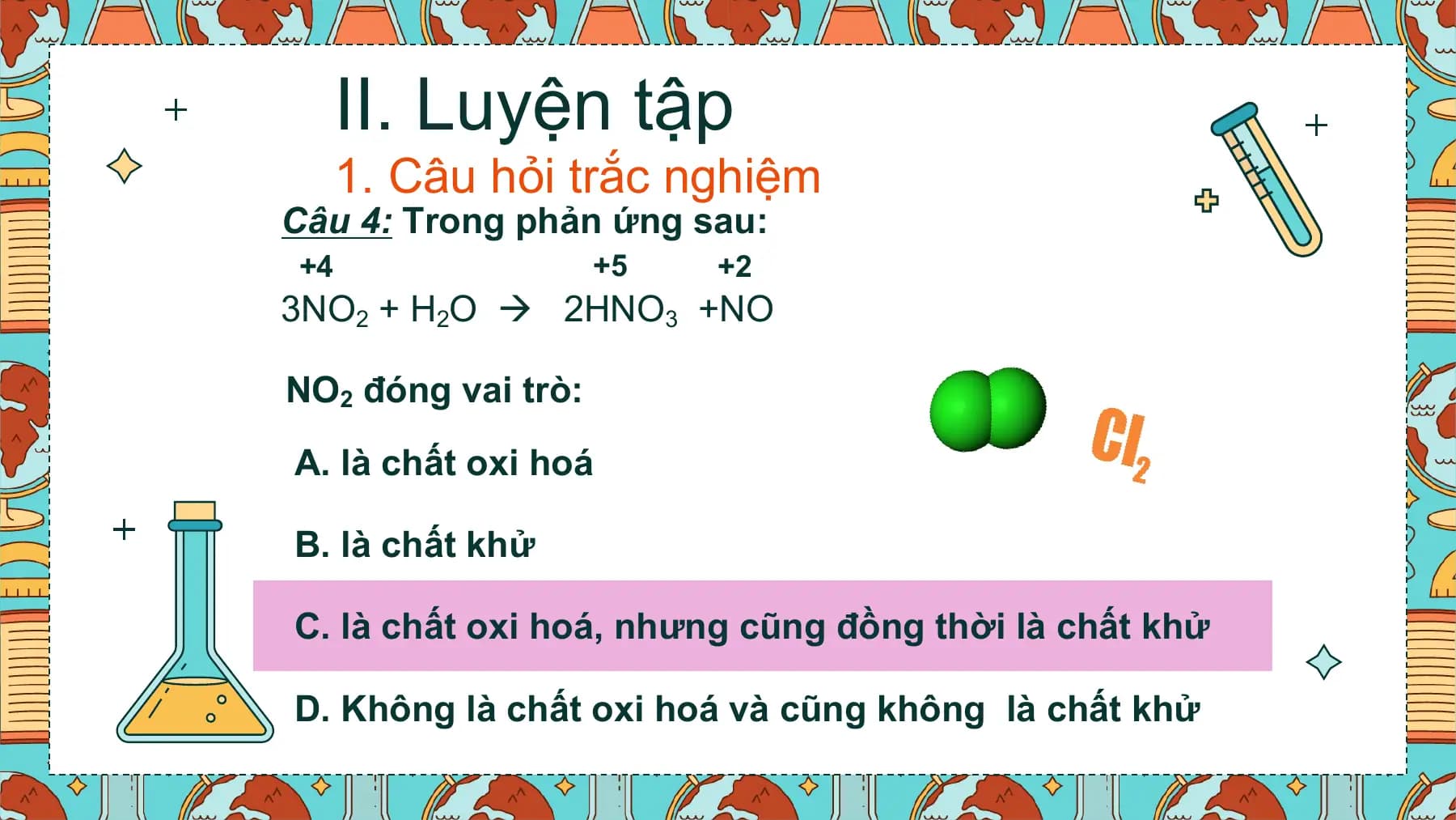 II. Luyện tập
 1. Câu hỏi trắc nghiệm
Câu 4: Trong phản ứng sau:
+4 +5 +2
3NO2 + H2O  2HNO3 +NO

NO2 đóng vai trò:

A. là chất oxi hoá

B. là chất khử

C. là chất oxi hoá, nhưng cũng đồng thời là chất khử

D. Không là chất oxi hoá và cũng không là chất khử